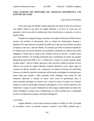 Cadernos da Semana de Letras               Ano 2009           Volume II – Trabalhos completos


UMA ANÁLISE DO DISCURSO DE ANGELES MASTRETTA: UM
ESTUDO DE CASO

                                                                    Joyce Luciane Correia Muzi


       Como corpus para este trabalho, estamos propondo um estudo de uma obra escrita por
uma mulher: Mujeres de ojos grandes de Angeles Mastretta, é um livro de contos que nos
apresenta a vida de uma série de mulheres que foram educadas para o casamento e a servir a
marido e filhos.
       Partindo da concepção de língua e literatura e da Análise do Discurso de linha francesa,
faremos uma tentativa de aproximação entre os campos de conhecimento: literatura e
linguística. Nos aproximaremos da questão da mulher que é algo que vem reunindo uma gama
de aspectos, entre eles, o discurso literário. Os exemplos que temos na literatura mundial são
de mulheres que escreveram assinando um pseudônimo, justamente por saberem que seriam
subjugadas ao tentar fazer-se sujeito social e histórico através do discurso. A mulher tomou
posse deste território e fez da língua instrumento para a manifestação do sujeito, que segundo
Maingueneau apud Leite (2004, p. 21) “...contesta esse (...) poder e se assume enquanto sujeito
de pleno direito”. Além do objetivo geral que é fazer uma breve análise do discurso do livro
Mujeres de ojos grandes de Angeles Mastretta, tentando identificá-la como sujeito capaz de
construir um discurso feminino, sob a perspectiva da Análise do Discurso da escola/linha
francesa, nos objetivos específicos tentaremos verificar quais as estratégias de enunciação que a
autora utiliza para prender o leitor, pensando nestas estratégias como pontos de vista
femininos; apresentar o contrato de leitura como forma de aproximação leitor X
autora/narradora (estratégia A); mostrar como a autora foi capaz de romper com a barreira
temporal ao tratar de personagens atemporais (estratégia B) e com a barreira espacial ao não
transformar o espaço em ponto fundamental da obra (espaço indeterminado da maioria dos
contos: estratégia C); mostrar como a fragmentação em contos contribui para a circularidade
da obra e sua imprecisão do espaço e do tempo (estratégia D).


A AUTORA
       Angeles Mastretta é uma escritora mexicana nascida em Puebla, em 1949. Licenciada
em Jornalismo, escreve seu primeiro romance Arráncame la vida (1988), traduzido para o


                                              168
 