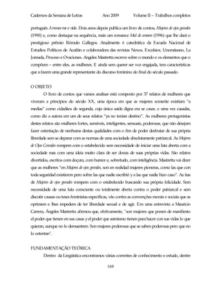 Cadernos da Semana de Letras               Ano 2009           Volume II – Trabalhos completos

português Arranca-me a vida. Dois anos depois publica um livro de contos, Mujeres de ojos grandes
(1990) e, como destaque na sequência, mais um romance Mal de amores (1996) que lhe dará o
prestigioso prêmio Rómulo Gallegos. Atualmente é catedrática da Escuela Nacional de
Estudios Políticos de Acatlán e colaboradora das revistas Nexos, Excelsior, Unomásuno, La
Jornada, Proceso e Ovaciones. Angeles Mastretta escreve sobre o mundo e os elementos que o
compõem – entre eles, as mulheres. E ainda sem querer ser voz engajada, tem características
que a fazem uma grande representante do discurso feminino do final do século passado.


O OBJETO
       O livro de contos que vamos analisar está composto por 37 relatos de mulheres que
viveram a princípios do século XX, uma época em que as mujeres somente existiam “a
medias” como cidadãos de segunda, cuja única saída digna era se casar, e uma vez casadas,
como diz a autora em um de seus relatos “ya no tenían destino”. As mulheres protagonistas
destes relatos são mulheres fortes, sensíveis, inteligentes, sensuais, poderosas, que não desejam
fazer ostentação de nenhuma destas qualidades com o fim de poder desfrutar de sua própria
liberdade sem se deparar com as normas de uma sociedade absolutamente patriarcal. As Mujeres
de Ojos Grandes rompem com o estabelecido sem necessidade de iniciar uma luta aberta com a
sociedade mas com uma ideia muito clara de ser donas de suas próprias vidas. São relatos
divertidos, escritos com doçura, com humor e, sobretudo, com inteligência. Mastretta vai dizer
que as mulheres “en Mujeres de ojos grandes, son en realidad mujeres pioneras, como las que con
toda seguridad existieron pero sobre las que nadie escribió y a las que nadie hizo caso”. As tias
de Mujeres de ojos grandes rompem com o estabelecido buscando sua própria felicidade. Sem
necessidade de uma luta consciente ou totalmente aberta contra o poder patriarcal e sem
discutir causas ou teses feministas específicas, vão contra as convenções morais e sociais que as
oprimem e lhes impedem de ter liberdade sexual e de agir. Em uma entrevista a Mauricio
Carrera, Ángeles Mastretta afirmou que, efetivamente, "son mujeres que ponen de manifiesto
el poder que tienen en sus casas y el poder que asimismo tienen para hacer con sus vidas lo que
quieran, aunque no lo demuestren. Son mujeres poderosas que se saben poderosas pero que no
lo ostentan".


FUNDAMENTAÇÃO TEÓRICA
       Dentro da Lingüística encontramos várias correntes de conhecimento e estudo, dentre

                                              169
 