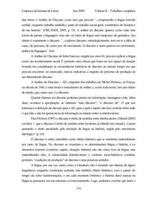 Cadernos da Semana de Letras                 Ano 2009            Volume II – Trabalhos completos

elas temos a Análise do Discurso como área que procura "...compreender a língua fazendo
sentido, enquanto trabalho simbólico, parte do trabalho social geral, constitutivo do homem e
da sua história." (ORLANDI, 2003, p. 15). A análise do discurso aparece como mais uma
forma de pensar a linguagem, mas não vai tratar de língua nem tampouco de gramática. Seu
objeto é exatamente o discurso. "...a palavra discurso, etimologicamente, tem em si a idéia de
curso, de percurso, de correr por, de movimento. O discurso é assim palavra em movimento,
prática de linguagem." (Id.).
        A Análise do Discurso de linha francesa, surgida nos anos 60, procura explicar a língua
como um acontecimento social. É portanto uma ciência que busca ter seu espaço de atuação
levando em consideração as circunstâncias históricas do discurso ao mesmo tempo em que
procura encontrar, no enunciado, marcas indicativas a respeito do processo de produção de
um determinado discurso.
        A Análise do Discurso – AD, originária dos trabalhos de Michel Pêcheux, na França,
na década de 1960, é uma teoria e instrumento de análise e, como toda teoria, tem um objeto
de estudo, que, neste caso, é o discurso.
        Quando falamos em discurso podemos pensar em informação, mensagem e fala. Além
disso, acontece a apropriação, ao falarmos “meu discurso”, “o discurso de”. O que nos
interessa é a definição de discurso para a AD, para a qual o sujeito não tem controle sobre tudo
o que fala, e não há apenas troca de informação na relação entre os interlocutores.
        Para Pêcheux (1997) o discurso é efeito de sentidos entre interlocutores. Orlandi (2005)
vai dizer “...que o discurso é efeito de sentidos entre locutores, [e falando isso estará] (...) assim
pensando o efeito produzido pela inscrição da língua na história, regida pelo mecanismo
ideológico” (p. 63).
        O discurso é então entendido como objeto histórico que se manifesta materialmente
por meio da língua. No discurso se cruzariam e se determinariam língua e história, e os
elementos externos (contexto, sujeito, situação, história) não são vistos fora da língua, mas
materializados nela. A exterioridade (interlocutores e contexto sócio-histórico) constitui,
portanto, “condições de produção” do discurso e seus possíveis sentidos.
        A língua, por sua vez, assim como a Literatura, não é somente um sistema de signos
linguísticos, enquanto construção acabada, mas também objeto histórico; com o passar do
tempo ela sofre transformações, e em cada momento histórico a história deixa marcas na
língua se pensamos em sua estrutura ou funcionamento. Logo, podemos concluir que tanto a

                                                170
 
