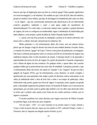 Cadernos da Semana de Letras                        Ano 2009              Volume II – Trabalhos completos

buscava que tipo de legitimação para sua obra no contexto grego? Outra questão significativa
em nossa investigação é a do telurismo. Na medida em que a obra de JLR, além de instintiva,
propôs-se também como telúrica, que tipo de abordagem foi estabelecido pelo autor em obras
– as de viagem – que são caracterizadas justamente pelo desencaixar-se de um determinado
contexto geográfico, sujeitando o autor a uma gama ampla de experiências de
desterritorialização? Por outro lado, e aí devemos matizar mais a questão, a própria literatura
de viagens, tal como se configurou na modernidade, sugere a substituição da objetividade pelo
dado subjetivo, como propõe, a partir de idéias de Adrien Pasquali, Sandra Nitrini:
         (...) aparece como uma forma particular da autobiografia e participa de seu estatuto ambivalente, entre
discurso sobre si, confissão, observação e ficcionalização da realidade.(p. 52).
         Minha pretensão é a do enfrentamento direto dos textos, sem um sistema teórico
prévio que me obrigue a fugir do diverso em nome de uma unidade abstrata e forçada. Assim,
o conjunto de crônicas “gregas” de Gregos e Troianos é meu ponto de partida para a investigação.
Não busco confirmar pressupostos sobre os romances de JLR em sua literatura de viagem, mas
estabelecer relações entre os dois momentos de criação. A intenção inicial é a de apreender a
especificidade dos textos do livro de viagem. Só a partir daí pretendo ir traçando comparações
com a leitura de alguns de seus romances. De qualquer modo, e apesar disso, não concebo
qualquer análise que se possa efetuar sem uma visão de totalidade. A proposta, portanto, é que
o enfrentamento direto dos textos, tão sujeito às “topadas” e aos “enganos” de que nos fala a
epígrafe de Eugenio D’Ors, que tal enfrentamento, como dizíamos, vá sendo corrigido e
aperfeiçoado por uma apreensão mais ampla a partir de discursos outros, basicamente os da
crítica já estabelecida sobre a obra de José Lins e sobre o seu tempo de publicação, crítica
infelizmente nula, porém, quanto aos textos de viagem. A exposição, assim, seguirá, em grande
parte, a linearidade seqüencial dos próprios textos. Se há perda de fluidez com a monotonia da
apresentação, por um lado, pode se ganhar algo também com um olhar mais demorado sobre
os textos que o próprio autor queria como frutos de um contato próximo e íntimo com os
lugares e as pessoas.
         O escritor paraibano teve assim descritas suas viagens num texto de Wilson Lousada:
em primeiro lugar, as do início dos anos cinqüenta:
         Três anos depois – 1950 – eis o nosso romancista em sua primeira viagem à Europa, visitando a
França a convite do governo deste país, viagem que seria repetida em 1951, conhecendo Portugal, a Suécia e a
Dinamarca, desta vez integrando uma delegação esportiva brasileira. (p.xiv).

                                                        18
 