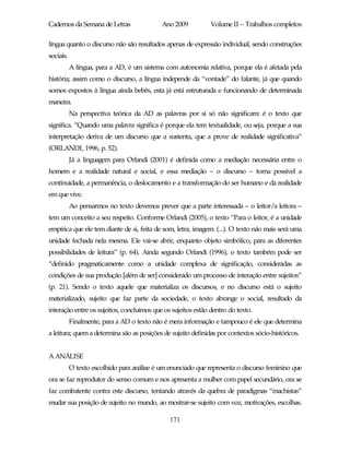 Cadernos da Semana de Letras                Ano 2009          Volume II – Trabalhos completos

língua quanto o discurso não são resultados apenas de expressão individual, sendo construções
sociais.
           A língua, para a AD, é um sistema com autonomia relativa, porque ela é afetada pela
história; assim como o discurso, a língua independe da “vontade” do falante, já que quando
somos expostos à língua ainda bebês, esta já está estruturada e funcionando de determinada
maneira.
           Na perspectiva teórica da AD as palavras por si só não significam: é o texto que
significa. “Quando uma palavra significa é porque ela tem textualidade, ou seja, porque a sua
interpretação deriva de um discurso que a sustenta, que a prove de realidade significativa”
(ORLANDI, 1996, p. 52).
           Já a linguagem para Orlandi (2001) é definida como a mediação necessária entre o
homem e a realidade natural e social, e essa mediação – o discurso – torna possível a
continuidade, a permanência, o deslocamento e a transformação do ser humano e da realidade
em que vive.
           Ao pensarmos no texto devemos prever que a parte interessada – o leitor/a leitora –
tem um conceito a seu respeito. Conforme Orlandi (2005), o texto “Para o leitor, é a unidade
empírica que ele tem diante de si, feita de som, letra, imagem. (...). O texto não mais será uma
unidade fechada nela mesma. Ele vai-se abrir, enquanto objeto simbólico, para as diferentes
possibilidades de leitura” (p. 64). Ainda segundo Orlandi (1996), o texto também pode ser
“definido pragmaticamente como a unidade complexa de significação, consideradas as
condições de sua produção [além de ser] considerado um processo de interação entre sujeitos”
(p. 21). Sendo o texto aquele que materializa os discursos, e no discurso está o sujeito
materializado, sujeito que faz parte da sociedade, o texto abrange o social, resultado da
interação entre os sujeitos, concluímos que os sujeitos estão dentro do texto.
           Finalmente, para a AD o texto não é mera informação e tampouco é ele que determina
a leitura; quem a determina são as posições de sujeito definidas por contextos sócio-históricos.


A ANÁLISE
           O texto escolhido para análise é um enunciado que representa o discurso feminino que
ora se faz reprodutor do senso comum e nos apresenta a mulher com papel secundário, ora se
faz combatente contra este discurso, tentando através da quebra de paradigmas “machistas”
mudar sua posição de sujeito no mundo, ao mostrar-se sujeito com voz, motivações, escolhas.

                                               171
 