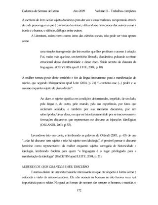Cadernos da Semana de Letras               Ano 2009           Volume II – Trabalhos completos

A escritora do livro se faz sujeito discursivo para dar voz a estas mulheres, recuperando através
de cada personagem o que é o universo feminino, utilizando-se de recursos discursivos como a
ironia e o humor, o silêncio, diálogos entre outros.
       A Literatura, assim como outras áreas das ciências sociais, não pode ser vista apenas
como


               uma simples transgressão das leis escritas que lhes proibiam o acesso à criação.
               Foi, muito mais que isso, um território liberado, clandestino, pulsando ao ritmo
               emocional dessa clandestinidade e desse risco. Saída secreta da clausura da
               linguagem... (OLIVEIRA apud LEITE, 2004, p. 10)


A mulher tomou posse deste território e fez da língua instrumento para a manifestação do
sujeito, que segundo Maingueneau apud Leite (2004, p. 21) “...contesta esse (...) poder e se
assume enquanto sujeito de pleno direito”.


               Ao dizer, o sujeito significa em condições determinadas, impelido, de um lado,
               pela língua e, de outro, pelo mundo, pela sua experiência, por fatos que
               reclamam sentidos, e também por sua memória discursiva, por um
               saber/poder/dever dizer, em que os fatos fazem sentido por se inscreverem em
               formações discursivas que representam no discurso as injunções ideológicas
               (ORLANDI, 2003, p. 53).


       Levando-se isto em conta, e lembrando as palavras de Orlandi (2001, p. 63) de que
“...não há discurso sem sujeito e não há sujeito sem ideologia”, é possível pensar o discurso
feminino como representativo da mulher enquanto sujeito, carregada de historicidade e
ideologia, lembrando Backtin para quem “a linguagem é o lugar privilegiado para a
manifestação da ideologia” (BACKTIN apud LEITE, 2004, p. 21).


MUJERES DE OJOS GRANDES E SEU DISCURSO
       Estamos diante de um texto bastante interessante no que diz respeito à forma como é
colocada a visão da autora-narradora. Ela não nomeia os homens se não houver uma real
importância para o relato. No geral as formas de nomear são sempre: o homem, o marido, o

                                               172
 