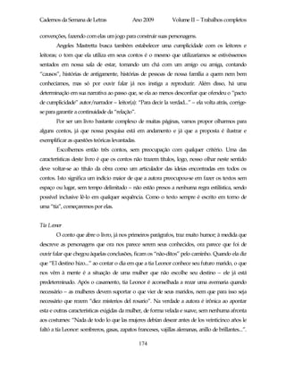 Cadernos da Semana de Letras                 Ano 2009           Volume II – Trabalhos completos

convenções, fazendo com elas um jogo para construir suas personagens.
        Angeles Mastretta busca também estabelecer uma cumplicidade com os leitores e
leitoras; o tom que ela utiliza em seus contos é o mesmo que utilizaríamos se estivéssemos
sentados em nossa sala de estar, tomando um chá com um amigo ou amiga, contando
“causos”, histórias de antigamente, histórias de pessoas de nossa família a quem nem bem
conhecíamos, mas só por ouvir falar já nos instiga a reproduzir. Além disso, há uma
determinação em sua narrativa ao passo que, se ela ao menos desconfiar que ofendeu o “pacto
de cumplicidade” autor/narrador – leitor(a): “Para decir la verdad...” – ela volta atrás, corrige-
se para garantir a continuidade da “relação”.
        Por ser um livro bastante complexo de muitas páginas, vamos propor olharmos para
alguns contos, já que nossa pesquisa está em andamento e já que a proposta é ilustrar e
exemplificar as questões teóricas levantadas.
        Escolhemos então três contos, sem preocupação com qualquer critério. Uma das
características deste livro é que os contos não trazem títulos, logo, nosso olhar neste sentido
deve voltar-se ao título da obra como um articulador das ideias encontradas em todos os
contos. Isto significa um indício maior de que a autora preocupou-se em fazer os textos sem
espaço ou lugar, sem tempo delimitado – não estão presos a nenhuma regra estilística, sendo
possível inclusive lê-lo em qualquer sequência. Como o texto sempre é escrito em torno de
uma “tía”, começaremos por elas.


Tía Leonor
        O conto que abre o livro, já nos primeiros parágrafos, traz muito humor; à medida que
descreve as personagens que ora nos parece serem seus conhecidos, ora parece que foi de
ouvir falar que chegou àquelas conclusões, ficam os “não-ditos” pelo caminho. Quando ela diz
que “El destino hizo...” ao contar o dia em que a tia Leonor conhece seu futuro marido, o que
nos vêm à mente é a situação de uma mulher que não escolhe seu destino – ele já está
predeterminado. Após o casamento, tia Leonor é aconselhada a rezar uma avemaria quando
necessário – as mulheres devem suportar o que vier de seus maridos, nem que para isso seja
necessário que rezem “diez misterios del rosario”. Na verdade a autora é irônica ao apontar
esta e outras características exigidas da mulher, de forma velada e suave, sem nenhuma afronta
aos costumes: “Nada de todo lo que las mujeres debían desear antes de los veinticinco años le
faltó a tía Leonor: sombreros, gasas, zapatos franceses, vajillas alemanas, anillo de brillantes...”.

                                                174
 