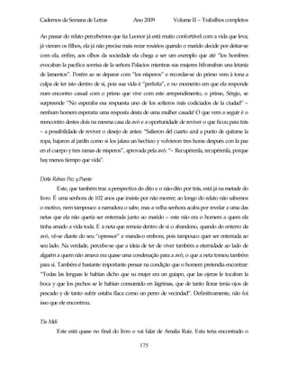 Cadernos da Semana de Letras              Ano 2009           Volume II – Trabalhos completos

Ao passar do relato percebemos que tia Leonor já está muito confortável com a vida que leva;
já vieram os filhos, ela já não precisa mais rezar rosários quando o marido decide por deitar-se
com ela, enfim, aos olhos da sociedade ela chega a ser um exemplo que até “los hombres
evocaban la pacífica sonrisa de la señora Palacios mientras sus mujeres hilvanaban una letanía
de lamentos”. Porém ao se deparar com “los nísperos” e recordar-se do primo vem à tona a
culpa de ter isto dentro de si, pois sua vida é “perfeita”, e no momento em que ela responde
num encontro casual com o primo que vive com este arrependimento, o primo, Sérgio, se
surpreende “No esperaba esa respuesta uno de los solteros más codiciados de la ciudad” –
nenhum homem esperaria uma resposta desta de uma mulher casada! O que vem a seguir é o
reencontro destes dois na mesma casa da avó e a oportunidade de reviver o que ficou para trás
– a possibilidade de reviver o desejo de antes: “Salieron del cuarto azul a punto de quitarse la
ropa, bajaron al jardín como si los jalara un hechizo y volvieron tres horas después con la paz
en el cuerpo y tres ramas de nísperos”, aprovada pela avó: “– Recupérenla, recupérenla, porque
hay menos tiempo que vida”.


Doña Rebeca Paz yPuente
       Este, que também traz a perspectiva do dito e o não-dito por trás, está já na metade do
livro. É uma senhora de 102 anos que insiste por não morrer; ao longo do relato não sabemos
o motivo, nem tampouco a narradora o sabe, mas a velha senhora acaba por revelar a uma das
netas que ela não queria ser enterrada junto ao marido – este não era o homem a quem ela
tinha amado a vida toda. E a neta que remoia dentro de si o abandono, quando do enterro da
avó, vê-se diante do seu “opressor” e manda-o embora, pois tampouco quer ser enterrada ao
seu lado. Na verdade, percebe-se que a ideia de ter de viver também a eternidade ao lado de
alguém a quem não amava era quase uma condenação para a avó, o que a neta tomou também
para si. Também é bastante importante pensar na condição que o homem pretendia encontrar:
“Todas las lenguas le habían dicho que su mujer era un guiapo, que las ojeras le tocaban la
boca y que los pechos se le habían consumido en lágrimas, que de tanto llorar tenia ojos de
pescado y de tanto sufrir estaba flaca como un perro de vecindad”. Definitivamente, não foi
isso que ele encontrou.


Tía Meli
       Este está quase no final do livro e vai falar de Amalia Ruiz. Esta teria encontrado o

                                             175
 