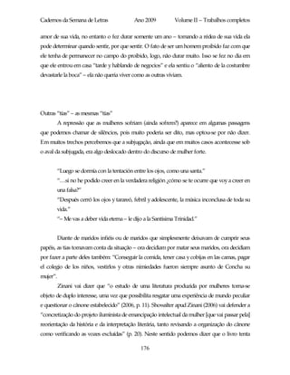 Cadernos da Semana de Letras                 Ano 2009           Volume II – Trabalhos completos

amor de sua vida, no entanto o fez durar somente um ano – tomando a rédea de sua vida ela
pode determinar quando sentir, por que sentir. O fato de ser um homem proibido faz com que
ele tenha de permanecer no campo do proibido, logo, não durar muito. Isso se fez no dia em
que ele entrou em casa “tarde y hablando de negocios” e ela sentiu o “aliento de la costumbre
devastarle la boca” – ela não queria viver como as outras viviam.




Outras “tías” – as mesmas “tías”
          A repressão que as mulheres sofriam (ainda sofrem?) aparece em algumas passagens
que podemos chamar de silêncios, pois muito poderia ser dito, mas optou-se por não dizer.
Em muitos trechos percebemos que a subjugação, ainda que em muitos casos acontecesse sob
o aval da subjugada, era algo deslocado dentro do discurso de mulher forte.


          “Luego se dormía con la tentación entre los ojos, como una santa.”
          “…si no he podido creer en la verdadera religión ¿cómo se te ocurre que voy a creer en
          una falsa?”
          “Después cerró los ojos y tarareó, febril y adolescente, la música inconclusa de toda su
          vida.”
          “– Me vas a deber vida eterna – le dijo a la Santísima Trinidad.”


          Diante de maridos infiéis ou de maridos que simplesmente deixavam de cumprir seus
papéis, as tias tomavam conta da situação – ora decidiam por matar seus maridos, ora decidiam
por fazer a parte deles também: “Conseguir la comida, tener casa y cobijas en las camas, pagar
el colegio de los niños, vestirlos y otras nimiedades fueron siempre asunto de Concha su
mujer”.
          Zinani vai dizer que “o estudo de uma literatura produzida por mulheres torna-se
objeto de duplo interesse, uma vez que possibilita resgatar uma experiência de mundo peculiar
e questionar o cânone estabelecido” (2006, p. 11). Showalter apud Zinani (2006) vai defender a
“concretização do projeto iluminista de emancipação intelectual da mulher [que vai passar pela]
reorientação da história e da interpretação literária, tanto revisando a organização do cânone
como verificando as vozes excluídas” (p. 20). Neste sentido podemos dizer que o livro tenta

                                                176
 
