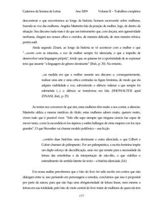 Cadernos da Semana de Letras               Ano 2009           Volume II – Trabalhos completos

desconstruir o que encontramos ao longo da história: homens escrevendo sobre mulheres,
fazendo-se voz das mulheres. Angeles Mastretta fala da posição de mulher, logo, de dentro da
situação. Seu discurso nada mais é do que um instrumento que, com doçura, sem agressividade
nenhuma, chegará aos nossos olhos e ouvidos, de maneira delicada, de uma maneira irônica,
porém sutil.
       Ainda segundo Zinani, ao longo da história se vê acontecer com a mulher o que
“...ocorre com as minorias, a voz da mulher sempre foi silenciada, o que a impediu de
desenvolver uma linguagem própria”, tendo que, se quisesse ter a oportunidade de se expressar
teria que assumir “a linguagem do gênero dominante” (Ibid., p. 30). No entanto,


               ...na medida em que a mulher assumir seu discurso e, consequentemente,
               realizar uma arte e uma crítica centradas na figura feminina, de modo que ela
               adquira visibilidade e voz, subvertendo o silêncio milenar a que sempre foi
               submetida (...) o silêncio se transforma em fala. (SHOWALTER apud
               ZINANI, ibid., p. 25)


       Ao tentar nos convencer de que sim, estas mulheres têm muito a nos contar, a silenciar,
Mastretta utiliza a mesma metáfora do título; estas mulheres sabem muito, querem muito,
vivem tudo que é possível viver: “Sólo ella supo siempre que ninguna ciencia fue capaz de
mover tanto, como la escondida en los ásperos y sutiles hallazgos de otras mujeres con los ojos
grandes”. O que Showalter vai chamar modelo polifônico – sua ficção


               ...contém duas histórias: uma dominante e outra silenciada, o que Gilbert e
               Gubar chamam de palimpsesto. Por ser palimpséstica, a escrita feminina impõe
               um duplo esforço de decodificação, uma vez que remete para a necessidade da
               leitura das entrelinhas e da interpretação do não-dito, o que viabiliza o
               entendimento do sentido latente do texto – a história silenciada. (Id.)


       Em nossa análise percebemos que o fato do livro ter sido escrito em contos que não
dialogam entre si, isso pensando em personagens e enredos, concluímos que isso é proposital
por parte da autora, para que não haja uma obrigatoriedade de leitura linear, nem mesmo a
leitura em sua totalidade; pelo fato do mote central do livro tratar de mulheres de quem ela tem

                                              177
 