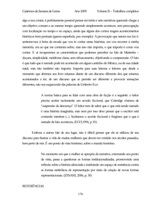 Cadernos da Semana de Letras               Ano 2009          Volume II – Trabalhos completos

algo a nos contar, é perfeitamente possível pensar em trinta e sete narrativas querendo chegar a
um objetivo comum e ao mesmo tempo querendo simplesmente acontecer, sem preocupação
com localização no tempo e no espaço, ainda que alguns dos contos tragam acontecimentos
históricos bem pontuais (guerra espanhola, por exemplo). A provocação que autora nos faz é:
sentemo-nos à beira da escada que vou te contar umas histórias; ora vou recorrer à minha
memória, ora ao que me contaram sobre, mas isso não importa, o que importa é como vou
contar. E aí recuperamos as características que podemos perceber na fala de Mastretta –
doçura, simplicidade, metáforas claras, sem rebuscamento, objetivando a compreensão. O fato
é que tudo que é narrado pode ter acontecido em algum cantinho do México, ou de sua cidade
natal, mas isto também não importa. Importa para suas leitoras e leitores que desde o
momento que abrimos seu livro estamos diante de um discurso diferente dos que estamos
acostumados a ler; de um discurso que se permite ser diferente e provocar sensações
diferentes, não nos esquecendo das palavras de Umberto Eco:


               A norma básica para se lidar com uma obra de ficção é a seguinte: o leitor
               precisa aceitar tacitamente um acordo ficcional, que Coleridge chamou de
               “suspensão da descrença”. O leitor tem de saber que o que está sendo narrado
               é uma história imaginária, mas nem por isso deve pensar que o escritor está
               contando mentiras (...) Aceitamos o acordo ficcional e fingimos que o que é
               narrado de fato aconteceu. (ECO,1994, p. 81)


       Embora a autora fale de seu lugar, não é difícil pensar que ela se utilizou de seu
discurso para ilustrar a vida de muitas mulheres que devem ter existido nos séculos passados,
bem perto de nós. É um ponto de vista feminino, sobre o mundo feminino.


               No momento em que a mulher se apropria da narrativa, externando seu ponto
               de vista, passa a questionar as formas institucionalizadas, promovendo uma
               reflexão sobre a história silenciada e instituindo um espaço de resistência contra
               as formas simbólicas de representação por meio da criação de novas formas
               representacionais. (ZINANI, 2006, p. 30)


REFERÊNCIAS

                                              178
 
