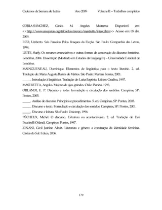 Cadernos da Semana de Letras               Ano 2009          Volume II – Trabalhos completos



CORIA-SÁNCHEZ,            Carlos      M.      Angeles      Mastretta.      Disponível        em:
<<http://www.ensayistas.org/filosofos/mexico/mastretta/introd.htm>> Acesso em: 05 abr.
2009.
ECO, Umberto. Seis Passeios Pelos Bosques da Ficção. São Paulo: Companhia das Letras,
1994.
LEITE, Suely. Os recursos enunciativos e outras formas de construção do discurso feminino.
Londrina, 2004. Dissertação (Mestrado em Estudos da Linguagem) – Universidade Estadual de
Londrina.
MAINGUENEAU, Dominique. Elementos de lingüística para o texto literário. 2. ed.
Tradução de: Maria Augusta Bastos de Mattos. São Paulo: Martins Fontes, 2001.
_____. Introdução à lingüística. Tradução de: Luísa Baptista. Lisboa: Gradiva, 1997.
MASTRETTA, Angeles. Mujeres de ojos grandes. Chile: Planeta, 1993.
ORLANDI, E. P. Discurso e texto: formulação e circulação dos sentidos. Campinas, SP:
Pontes, 2005.
_____. Análise de discurso. Princípios e procedimentos. 5. ed. Campinas, SP: Pontes, 2003.
_____. Discurso e texto. Formulação e circulação dos sentidos. Campinas, SP: Pontes, 2001.
_____. Discurso e leitura. São Paulo: Unicamp, 1996.
PÊCHEUX, Michel. O discurso. Estrutura ou acontecimento. 2. ed. Tradução de: Eni
Puccinelli Orlandi. Campinas: Pontes, 1997.
ZINANI, Cecil Jeanine Albert. Literatura e gênero: a construção da identidade feminina.
Caxias do Sul: Educs, 2006.




                                              179
 