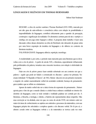 Cadernos da Semana de Letras               Ano 2009           Volume II – Trabalhos completos


LINGUAGEM E SILÊNCIO EM THOMAS BERNHARD

                                                                          Sirlene Nair Neubauer




       RESUMO: a obra do escritor austríaco Thomas Bernhard (1931-1989), marcada por
       um alto grau de auto-reflexão e consciência crítica com relação às possibilidades e
       impossibilidades da linguagem, contribui criticamente para a questão da percepção,
       construção e significação da realidade. Os elementos centrais para tal são a repetição e o
        monólogo, em um jogo entre linguagem e silêncio. A proposta deste trabalho é fazer uma
        discussão crítica desses elementos na obra de Bernhard, não deixando de passar antes
        por uma breve exposição da temática da linguagem e do silêncio no contexto da
        literatura moderna.
        PALAVRAS-CHAVE: linguagem; silêncio; repetição; monólogo.


       A modernidade é, por certo, o período mais marcante para uma literatura que se dá às
voltas com a crise da palavra . A partir do século XIX, a literatura, especialmente influenciada
pela problemática da palavra, tematiza uma crescente incerteza com relação à efetividade da
linguagem.
       Falar em crise da palavra parece fazer sentido sobretudo em um contexto em que a
palavra – aquilo que pode ser falado e comunicado no discurso – parece ter primazia. No
ensaio intitulado “O Repúdio à Palavra”, de 1961, Steiner discorre em um primeiro momento
a respeito do caráter essencialmente verbal da sociedade ocidental, herança do pensamento
greco-judaico que se reflete no cristianismo .
       Apesar da matriz verbal não ser a única forma de expressão do pensamento , Steiner
aponta para o fato de que o mundo clássico e cristão busca ordenar a realidade no interior do
domínio da linguagem, como se toda verdade e realidade pudesse ser contida por ela. A
literatura, a filosofia, a teologia, o direito, a história são representantes desse empenho. Mas
essa convicção se viu abalada, uma vez que, no curso do século XVII, um número cada vez
maior de áreas de conhecimento se sujeitou aos métodos e processos da matemática, com sua
linguagem própria tão articulada e complexa quanto a do discurso verbal. De lá pra cá, o
abismo cavado entre as linguagens verbais e a da matemática se tornou cada vez mais

                                                 180
 