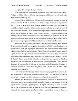 Cadernos da Semana de Letras                       Ano 2009              Volume II – Trabalhos completos

         A seguir, sobre as viagens de Gregos e Troianos:
         Essas viagens, por sinal, repetiram-se com freqüência nos últimos anos de sua vida, pois conheceu a
Finlândia, em 1954, a Grécia, em 1955, retornando a esse país em 1956, quando fez então sua derradeira
viagem pelo mundo conhecido. (p. xiv).
         Gregos e Troianos, publicado em 1957, ano também da morte do escritor, fez parte do
processo evolutivo de JLR na tentativa de, ao mesmo tempo, desvincular-se da perspectiva
telúrica (de que foi acusado por uso onipresente em seus primeiros livros) e se defender por
praticá-la. A fuga à perspectiva telúrica exclusivamente nordestina se faz pela abertura de
novos horizontes de escrita – seja nos romances mais psicológicos posteriores aos da cana-de-
açúcar, seja na literatura de viagem, como no caso presente – e tem, na medida em que
também parte em busca de telurismos sob outros contextos, o significado de ser uma
reafirmação da defesa da ligação do homem com a história e a natureza de sua região. Assim, o
que era para ser fuga da perspectiva telúrica, acaba por ser sua eleição em ideal estético.
         O livro está estruturado em quatro blocos, com certo relaxo quanto à coerência interna
de cada um deles. Os mais bem compostos são os blocos da Grécia e o de Israel, ambos no
centro do livro, sendo que as passagens por Israel são uma reedição do texto anteriormente
publicado como Roteiro de Israel, pelo Centro Cultural Brasil-Israel do Rio de Janeiro, em 1955.
O primeiro bloco de Gregos e Troianos, sobre um tour europeu, mistura descrições mais turísticas
em alguns dos textos, digressões políticas em outros, finalizando com um estranho “Carnaval
do Recife”. Depois, temos Grécia e Israel e, ao fim, textos que regressam ao Nordeste,
entremeados por críticas literárias ou estéticas (sobre Unamuno e Eugênio D’Ors) um tanto
destoantes do conjunto. São 69 crônicas no livro todo, sendo 19 européias, 32 gregas, 10
israelenses, 6 nacionais e 2 de crítica. No prefácio, com o mesmo título do livro, o autor
nordestino afirma o seguinte:
         Não se trata de um livro de viagens. Antes do livro de um míope que precisa fixar-se mais nas coisas
para senti-las melhor. O míope não olha os homens e os fatos com rapidez. (...) O míope recorre aos ouvidos, ao
tato e ao cheiro e se confunde com o objeto e se transforma em íntimo amigo das coisas. (p. 9).
         O autor quer desvincular-se do gênero mais turístico, e veremos no detalhamento das
crônicas que uma concepção muito nítida de um ideal de viajante irá se delineando. Tanto o do
viajante errante que propõe a epígrafe quanto o do viajante “íntimo amigo das coisas” de que fala
JLR. O que escapa da consciência do autor no prefácio é que aqueles ideais de errância e
intimidade são sempre guiados pela busca telúrica e memorialista, embora se façam no

                                                       19
 