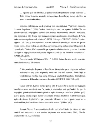 Cadernos da Semana de Letras              Ano 2009           Volume II – Trabalhos completos

       [...] o poema quer ser entendido, e quer ser entendido justamente porque é obscuro [...]
       Todo poema demanda, portanto, compreensão, demanda um querer entender, um
       aprender a entender (idem).


       Com base na leitura que faz do ensaio de Vera Lins, intitulado “Paul Celan, na quebra
do som e da palavra:...” (1998), Cardozo comenta que, para Lins, a poesia de Celan “faz um
percurso em que a linguagem é levada a seus abismos, desarticulada e rarefeita”; além disso,
Lins destacaria o fato de que essa linguagem sempre aponta para a possibilidade de “uma
redescoberta das palavras e da existência” (LINS, 1998, apud CARDOZO, 2008). Com isso,
segundo CARDOZO, “Lins aproxima Celan dos simbolistas franceses, na medida em que sua
poesia, como a deles, poderia ser entendida como recusa, como ‘crítica radical à linguagem da
comunicação’.” (idem). Cardozo conclui que a poética celaniana estaria, portanto, “a serviço
de flagrar a linguagem em sua espessura, despertando-nos de um sonho de transparência.”
(CARDOZO, 2008).
       Em outro ensaio, “O Poeta e o Silêncio”, de 1966, Steiner discute a tendência ao ideal
musical mais a fundo. Ele escreve:


       A interpenetração da poesia e da música é tão estreita que a origem de ambas é
       indivisível e tem, com freqüência, raízes em um mito comum. Ainda hoje, o
       vocabulário da prosódia e da forma poética, da tonalidade lingüística e da acadêmica,
       confunde-se deliberadamente com a da música. (STEINER, 1988, 1967, p.61).


       Steiner também chama a atenção para o fato de que poetas e mestres da linguagem
reconhecem com recorrência que “a música é um código mais profundo”, de que “a
linguagem, quando verdadeiramente aprendida, aspira à condição da música” (ibidem, p.62),
que “o poema esforça-se por escapar das amarras lineares denotativas e determinadas pela
lógica da sintaxe lingüística” e que procuraria “alcançar o que o poeta pensa ser a
simultaneidade, imediaticidade e liberdade da forma musical.” (ibidem, p.63).


       Segundo Steiner, é no romantismo alemão que tal submissão da palavra ao ideal
musical teria encontrado a sua máxima expressão, em autores como Tieck, Novalis,
Wackenroder e E.T.A. Hoffmann.

                                             182
 