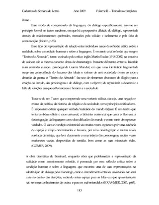 Cadernos da Semana de Letras                  Ano 2009           Volume II – Trabalhos completos

ilusão .
           Esse modo de compreensão da linguagem, do diálogo especificamente, assume um
princípio formal no teatro moderno, em que há a progressiva diluição do diálogo, representada
através de relacionamentos quebrados, marcados pela solidão e isolamento e pela falta de
comunicação (ibidem, p.65).
           Esse tipo de representação da relação entre indivíduos nasce da reflexão crítica sobre a
realidade, sobre a condição humana e sobre a linguagem. É em meio a tal reflexão que surge o
“Teatro do Absurdo”, termo cunhado pelo crítico inglês Martin Esslin (1918-2002) na tentativa
de colocar sob o mesmo conceito obras de dramaturgos bastante diferentes entre si. Inserido
num contexto europeu pós-Segunda Guerra Mundial, em que uma identidade fragmentada
surge em conseqüência do fracasso dos ideais e valores de uma sociedade frente ao caos e
absurdo da guerra, o “Teatro do Absurdo” faz uso de elementos chocantes do ilógico para a
criação do enredo, das personagens e do diálogo, com o objetivo de reproduzir o desatino e a
falta de soluções em que estão imersos o homem e a sociedade.


           Trata-se de um Teatro que compreende uma vertente niilista, ou seja, uma negação e
           recusa da política, da história, da religião e da sociedade como princípios unificadores.
           É impossível extrair qualquer verdade/realidade do mundo (ir)real. É um teatro que
           tenta também refletir o caos universal, o labirinto existencial que cerca o Homem, a
           desintegração da linguagem como decodificador do mundo e como meio de expressar
           verdades. O caos e condição existencial são muitas vezes expressos por uma ausência
           de espaço e tempo determinados e lineares, por uma desintegração e muitas vezes
           ausência de intriga, que leva claramente a uma inércia das personagens, muitas vezes
           marionetes vazias, desprovidas de sentido, bem como as suas miseráveis vidas.
           (GOMES, 2009).


   A obra dramática de Bernhard, enquanto obra que problematiza a representação da
   realidade como anteriormente referido, é permeada por essa reflexão crítica sobre a
   condição humana e sobre a linguagem, que encontra uma de suas representações na
   substituição do diálogo pelo monólogo, onde o entendimento entre os envolvidos não está
   mais no centro das atenções, cedendo antes espaço para as falas em que aparentemente
   não se toma conhecimento do outro, e para os mal-entendidos (KRAMMER, 2003, p.65).

                                                 185
 