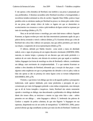 Cadernos da Semana de Letras             Ano 2009          Volume II – Trabalhos completos

  E não apenas a obra dramática de Bernhard, mas também a sua prosa é perpassada por
  essa problemática. A literatura secundária sobre Bernhard reconhece a homogeneidade, a
  recorrência temático-estrutural na obra do escritor. Segundo Hans Höller, pode-se traçar
  paralelos entre as estruturas usadas por Bernhard na prosa e no drama pelo caráter cênico
  de sua prosa, pelo arranjo cênico de todos os lugares em que se desenrolam os
  acontecimentos nos romances e contos e pela tendência da figura central se expressar por
  meio do monólogo (ibidem, p.76, 77).
         Bem, se de um lado temos o monólogo, por outro lado temos o silêncio. Segundo
  Krammer, as figuras revelam por meio das falas intermináveis justamente aquilo de que a
  palavra desvia, tornando-o visível: o silêncio (ibidem, p.71). Krammer afirma que a obra de
  Bernhard não coloca fala e silêncio em oposição, mas que ambos permitem, por meio de
  sua relação, o surgimento de novas representações (ibidem, p.72).
         O silêncio, definido por Marilia Amorim como sendo a marca de alteridade
  radical, como o signo de presença de um regime discursivo dominante (AMORIM, 2008),
  marcaria, ao mesmo tempo, a presença de um discurso que está sendo proferido e a
  ausência de um outro discurso; este deixaria de acontecer para que aquele se manifeste.
  Ambos, linguagem (na forma de monólogo na obra de Bernhard) e silêncio, constituiriam
  um diálogo, num movimento de complementaridade. É o que sustenta Krammer ao
  analisar a obra dramática de Bernhard, afirmando que, à exceção de duas peças e mais
  algumas curtas seqüências em que os protagonistas são deixados a sós no palco, todas as
  falas não apenas se dão na presença de outras figuras como as tornam indispensáveis
  (KRAMMER, 2003, p.78).
         Portanto, o que temos é um diálogo que não se dá segundo padrões e pressupostos
  tradicionais, onde aparece idealizado, pois nesse predomina a percepção de que a
  comunicação por meio da linguagem pretende a uma mútua compreensão, uma interação
  que se dê de forma tranqüila e inequívoca. Assim, Bernhard não estaria meramente
  opondo o monólogo ao diálogo, mas descortinando a problemática do diálogo idealizado
  diante dos nossos olhos, ao tencionar o mesmo no jogo entre falar e calar - ambos
  presentes em um diálogo -, entre linguagem e silêncio. E, lembrando das palavras de
  Cardozo a respeito da poética celaniana, de que esta flagraria “a linguagem em sua
  espessura, despertando-nos de um sonho de transparência.” (CARDOZO, 2008), parece
  possível afirmar que algo semelhante acontece por meio da obra de Bernhard. Também ela

                                            186
 