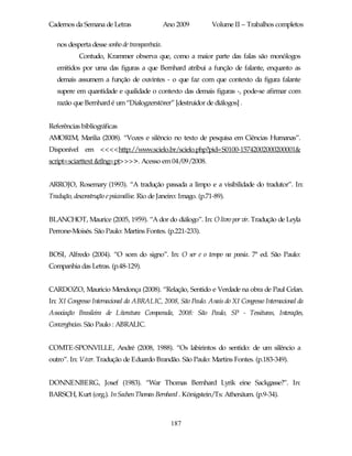 Cadernos da Semana de Letras                    Ano 2009          Volume II – Trabalhos completos

   nos desperta desse sonho de transparência.
            Contudo, Krammer observa que, como a maior parte das falas são monólogos
   emitidos por uma das figuras a que Bernhard atribui a função de falante, enquanto as
   demais assumem a função de ouvintes - o que faz com que contexto da figura falante
   supere em quantidade e qualidade o contexto das demais figuras -, pode-se afirmar com
   razão que Bernhard é um “Dialogzerstörer” [destruidor de diálogos] .


Referências bibliográficas
AMORIM, Marilia (2008). “Vozes e silêncio no texto de pesquisa em Ciências Humanas”.
Disponível em <<<<http://www.scielo.br/scielo.php?pid=S0100-15742002000200001&
script=sciarttext &tlng=pt>>>>. Acesso em 04/09/2008.


ARROJO, Rosemary (1993). “A tradução passada a limpo e a visibilidade do tradutor”. In:
Tradução, desconstrução e psicanálise. Rio de Janeiro: Imago. (p.71-89).


BLANCHOT, Maurice (2005, 1959). “A dor do diálogo”. In: O livro por vir. Tradução de Leyla
Perrone-Moisés. São Paulo: Martins Fontes. (p.221-233).


BOSI, Alfredo (2004). “O som do signo”. In: O ser e o tempo na poesia. 7ª ed. São Paulo:
Companhia das Letras. (p.48-129).


CARDOZO, Mauricio Mendonça (2008). “Relação, Sentido e Verdade na obra de Paul Celan.
In: XI Congresso Internacional da ABRALIC, 2008, São Paulo. Anais do XI Congresso Internacional da
Associação Brasileira de Literatura Comparada, 2008: São Paulo, SP - Tessituras, Interações,
Convergências. São Paulo : ABRALIC.


COMTE-SPONVILLE, André (2008, 1988). “Os labirintos do sentido: de um silêncio a
outro”. In: Viver. Tradução de Eduardo Brandão. São Paulo: Martins Fontes. (p.183-349).


DONNENBERG, Josef (1983). “War Thomas Bernhard Lyrik eine Sackgasse?”. In:
BARSCH, Kurt (org.). In Sachen Thomas Bernhard . Königstein/Ts: Athenäum. (p.9-34).



                                                  187
 