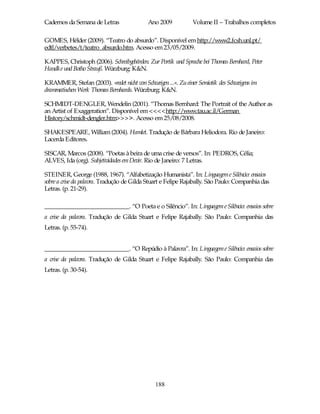Cadernos da Semana de Letras                Ano 2009            Volume II – Trabalhos completos

GOMES, Hélder (2009). “Teatro do absurdo”. Disponível em http://www2.fcsh.unl.pt/
edtl/verbetes/t/teatro_absurdo.htm. Acesso em 23/05/2009.

KAPPES, Christoph (2006). Schreibgebärden. Zur Portik und Sprache bei Thomas Bernhard, Peter
Handke und Botho Strauß. Würzburg: K&N.

KRAMMER, Stefan (2003). »redet nicht von Schweigen ...«. Zu einer Semiotik des Schweigens im
drammatischen Werk Thomas Bernhards. Würzburg: K&N.

SCHMIDT-DENGLER, Wendelin (2001). “Thomas Bernhard: The Portrait of the Author as
an Artist of Exaggeration”. Disponível em <<<<http://www.tau.ac.il/German
History/schmidt-dengler.htm>>>>. Acesso em 25/08/2008.

SHAKESPEARE, William (2004). Hamlet. Tradução de Bárbara Heliodora. Rio de Janeiro:
Lacerda Editores.

SISCAR, Marcos (2008). “Poetas à beira de uma crise de versos”. In: PEDROS, Célia;
ALVES, Ida (org). Subjetividades em Devir. Rio de Janeiro: 7 Letras.

STEINER, George (1988, 1967). “Alfabetização Humanista”. In: Linguagem e Silêncio: ensaios
sobre a crise da palavra. Tradução de Gilda Stuart e Felipe Rajabally. São Paulo: Companhia das
Letras. (p. 21-29).

___________________________. “O Poeta e o Silêncio”. In: Linguagem e Silêncio: ensaios sobre
a crise da palavra. Tradução de Gilda Stuart e Felipe Rajabally. São Paulo: Companhia das
Letras. (p. 55-74).


___________________________. “O Repúdio à Palavra”. In: Linguagem e Silêncio: ensaios sobre
a crise da palavra. Tradução de Gilda Stuart e Felipe Rajabally. São Paulo: Companhia das
Letras. (p. 30-54).




                                               188
 