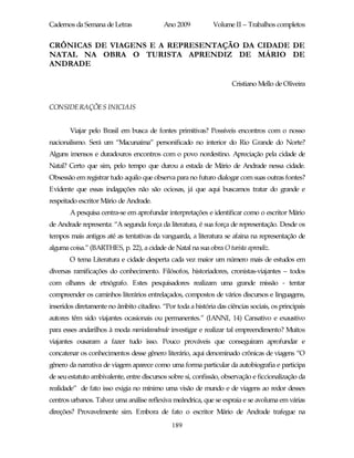 Cadernos da Semana de Letras               Ano 2009           Volume II – Trabalhos completos


CRÔNICAS DE VIAGENS E A REPRESENTAÇÃO DA CIDADE DE
NATAL NA OBRA O TURISTA APRENDIZ DE MÁRIO DE
ANDRADE

                                                                     Cristiano Mello de Oliveira


CONSIDERAÇÕES INICIAIS


       Viajar pelo Brasil em busca de fontes primitivas? Possíveis encontros com o nosso
nacionalismo. Será um “Macunaíma” personificado no interior do Rio Grande do Norte?
Alguns imensos e duradouros encontros com o povo nordestino. Apreciação pela cidade de
Natal? Certo que sim, pelo tempo que durou a estada de Mário de Andrade nessa cidade.
Obsessão em registrar tudo aquilo que observa para no futuro dialogar com suas outras fontes?
Evidente que essas indagações não são ociosas, já que aqui buscamos tratar do grande e
respeitado escritor Mário de Andrade.
       A pesquisa centra-se em aprofundar interpretações e identificar como o escritor Mário
de Andrade representa: “A segunda força da literatura, é sua força de representação. Desde os
tempos mais antigos até as tentativas da vanguarda, a literatura se afaina na representação de
alguma coisa.” (BARTHES, p. 22), a cidade de Natal na sua obra O turista aprendiz.
       O tema Literatura e cidade desperta cada vez maior um número mais de estudos em
diversas ramificações do conhecimento. Filósofos, historiadores, cronistas-viajantes – todos
com olhares de etnógrafo. Estes pesquisadores realizam uma grande missão - tentar
compreender os caminhos literários entrelaçados, compostos de vários discursos e linguagens,
inseridos diretamente no âmbito citadino. “Por toda a história das ciências sociais, os principais
autores têm sido viajantes ocasionais ou permanentes.” (IANNI, 14) Cansativo e exaustivo
para esses andarilhos à moda mariodeandrade investigar e realizar tal empreendimento? Muitos
viajantes ousaram a fazer tudo isso. Pouco prováveis que conseguiram aprofundar e
concatenar os conhecimentos desse gênero literário, aqui denominado crônicas de viagens “O
gênero da narrativa de viagem aparece como uma forma particular da autobiografia e participa
de seu estatuto ambivalente, entre discursos sobre si, confissão, observação e ficcionalização da
realidade” de fato isso exigia no mínimo uma visão de mundo e de viagens ao redor desses
centros urbanos. Talvez uma análise reflexiva meândrica, que se espraia e se avoluma em várias
direções? Provavelmente sim. Embora de fato o escritor Mário de Andrade trafegue na
                                              189
 