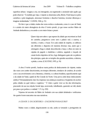 Cadernos da Semana de Letras               Ano 2009           Volume II – Trabalhos completos

superfície urbana - imagina e cria, ora interagindo, ora registrando e anotando tudo aquilo que
pode observar: “À medida que viaja, o viajante se desenraiza solta, liberta. Pode lançar-se pelos
caminhos e pela imaginação, atravessar fronteiras e dissolver barreiras, inventar diferenças e
imaginar similaridades.” ( IANNI, 1968, p. 31)
       De fato é que a cidade, muitas das vezes exótica e exuberante, como é o caso de Natal,
é o cenário de maior abrangência da obra O turista aprendiz, já que nosso escritor Mário de
Andrade deslumbrou-a, evocando-a com maior êxtase e prazer:


                         Quem viaja sem saber o que esperar da cidade que encontrará ao final
                         do caminho, pergunta-se como será o palácio real, a caserna, o
                         moinho, o teatro, o bazar. Em cada cidade do império, os edifícios
                         são diferentes e dispostos de maneiras diversas: mas, assim que o
                         estrangeiro chega à cidade desconhecida e lança o olhar em meio às
                         cúpulas de pagode e clarabóias e celeiros, seguindo o traçado de
                         canais hortos depósitos de lixo, logo distinguem quais são os palácios
                         dos príncipes, quais são os templos dos grandes sacerdotes, a taberna,
                         a prisão, a zona. (CALVINO, 1993, p. 34)


       A obra O turista aprendiz, funda-se numa poética de deslocamento do viajante, muitas
das vezes com caráter descricionista, em tempos diferentes, simulacro de cenários, de acordo
com o seu envolvimento com a literatura, a história, e a cultura brasileira, especificamente aqui
a da cidade de Natal, capital do Rio Grande do Norte. Uma prova cabal desse deslocamento
estético? Demasiadamente claro fica impresso nas andanças exaustivas e freqüentes do escritor
pelas cidades na qual visitou e registrou: “ É triste a gente viver ao léu das informações,
praceando da sua rua calçada, bonde lapa, escrevendo, trabalhando, querendo ser útil, dando
por paus e por pedras e a vaidade.” ( T.A p. 232)
       Vejamos tal encontro de Mário de Andrade com sua cidade idolatrada e verificamos
tão quanto foram marcantes nas suas narrativas.


       A CIDADE E OS ESCRITORES – ENCONTRO PASSAGEIRO?


       Muitas vezes a cidade, alegoricamente ou não, acaba se tornando o protagonista da

                                              190
 