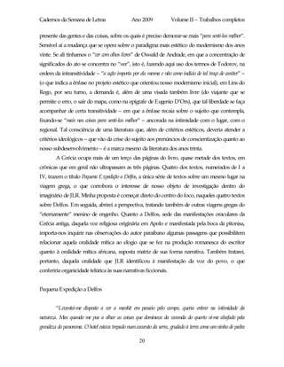 Cadernos da Semana de Letras                   Ano 2009            Volume II – Trabalhos completos

presente das gentes e das coisas, sobre os quais é preciso demorar-se mais “para senti-las melhor”.
Sensível aí a mudança que se opera sobre o paradigma mais estético do modernismo dos anos
vinte. Se ali tínhamos o “ver com olhos livres” de Oswald de Andrade, em que a concentração de
significados do ato se concentra no “ver”, isto é, fazendo aqui uso dos termos de Todorov, na
ordem da intransitividade – “a ação importa por ela mesma e não como indício de tal traço de caráter” –
(o que indica a ênfase no projeto estético que orientou nosso modernismo inicial), em Lins do
Rego, por seu turno, a demanda é, além de uma visada também livre (do viajante que se
permite o erro, o sair do mapa, como na epígrafe de Eugenio D’Ors), que tal liberdade se faça
acompanhar de certa transitividade – em que a ênfase recaia sobre o sujeito que contempla,
fixando-se “mais nas coisas para senti-las melhor” – ancorada na intimidade com o lugar, com o
regional. Tal consciência de uma literatura que, além de critérios estéticos, deveria atender a
critérios ideológicos – que vão da crise do sujeito aos prenúncios de conscientização quanto ao
nosso subdesenvolvimento – é a marca mesmo da literatura dos anos trinta.
        A Grécia ocupa mais de um terço das páginas do livro, quase metade dos textos, em
crônicas que em geral não ultrapassam as três páginas. Quatro dos textos, numerados de I a
IV, trazem o título Pequena Expedição a Delfos, a única série de textos sobre um mesmo lugar na
viagem grega, o que corrobora o interesse de nosso objeto de investigação dentro do
imaginário de JLR. Minha proposta é começar direto do centro do foco, naqueles quatro textos
sobre Delfos. Em seguida, abrirei a perspectiva, tratando também de outras viagens gregas do
“eternamente” menino de engenho. Quanto a Delfos, sede das manifestações oraculares da
Grécia antiga, daquela voz religiosa originária em Apolo e manifestada pela boca da pitonisa,
importa-nos inquirir nas observações do autor paraibano algumas passagens que possibilitem
relacionar aquela oralidade mítica ao elogio que se fez na produção romanesca do escritor
quanto à oralidade mítica africana, suposta matriz de sua forma narrativa. Também tratarei,
portanto, daquela oralidade que JLR identificou à manifestação da voz do povo, o que
conferiria organicidade telúrica às suas narrativas ficcionais.


Pequena Expedição a Delfos


        “Levantei-me disposto a ver a manhã em passeio pelo campo, queria entrar na intimidade da
natureza. Mas quando me pus a olhar as coisas que dominava da varanda do quarto vi-me abafado pela
grandeza do panorama. O hotel estava trepado num cocuruto da serra, grudado à terra como um ninho de pedra

                                                   20
 