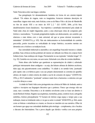 Cadernos da Semana de Letras                 Ano 2009       Volume II – Trabalhos completos

Natal. Perscrutou entre ruas largas e estreitas.
        Sua peregrinação foi demasiadamente fantástica da forma de um caixeiro-viajante
cultural. “Os relatos de viagens, reais ou imaginárias, fornecem inúmeras descrições de
maravilhas: viagens meio reais, meio fictícias, como as de Marco Pólo e de João de Mandeville
no fim do século XIII e no inicio do XIV [...] ” (LE GOFF, 2006, p.114) Seus
desdobramentos foram duradouros. Sua trajetória e caminhada interminável pela cidade de
Natal estão cheia de insights fulgurantes, junto a uma observação cheia de compaixão pelo
folclore e nacionalismo. “A jornada perigrinatória implica um deslocamento, um caminho que
relaciona o mais íntimo com o mais universal, até que se possa retornar novamente à
intimidade.” (DAMATTA, p. 103). Não são deslocamentos na horizontalidade do caminho
percorrido, porém incursões na verticalidade do tempo histórico, excursões mentais em
demanda com o folclore e as tradições locais.
        Sua curiosidade intelectual se assemelha a um arqueólogo buscando tesouros e cidades
perdidas. Suas crônicas escritas poderiam até mesmo ser utilizado nos filmes do corajoso herói
Indiana Jones. Suas andanças são longas. Precisamente na sua expressão “estradas longas” (T.
A p. 32). Caminha ora com rumo, ora sem rumo. Sobretudo com olhar de cronista detalhista.
        Nesta altura cabe lembrar que questionar as representações da cidade é, sobretudo
participar intensamente desse amálgama – ou seja, das leituras urbanas de distintos escritores,
tidos aqui, não pejorativamente como andarilhos. “A cidade é, no sentido forte, ‘poetizada’
pelo sujeito: este a re-fabricou para o seu uso próprio desmontando as correntes do aparelho
urbano; ele impõe à ordem externa da cidade a sua lei de consumo de espaço.” (CERTEAU,
1994, p. 45) O substantivo “poetizada” esclarece muito bem a harmonia e a sintonia com que
o escritor abraçou a causa.
        A cidade de Natal é tida como protagonista nas crônicas de Mário de Andrade, assim a
explora e incorpora sua linguagem discursiva que a pertence. Parece que enxerga vida nas
casas, ruas e avenidas. Descortina o ar de mistério envolvente como se fosse um detetive à
moda Sherlock Holmes. Registra sua arquitetura, montanhas, praias, comércio local, cartografia
simbólica, folclore principalmente “O homem do folclore exige espaço e tempo para a sua
realização, insere-se totalmente neles e é ai que se sente à vontade” (BAKHTIN, p. 266), assim
como as belezas e estranhezas se cruzam, se chocam se mesclam em sua narrativa. Olhar de
um homem que aguça sua curiosidade detalhista pela etnologia – complementa, cria e fiscaliza
o discurso dos historiadores. Tira a prova daquilo que dúvida e verifica com seus próprios

                                                   192
 