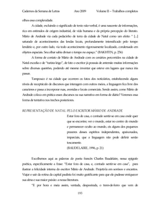 Cadernos da Semana de Letras                Ano 2009          Volume II – Trabalhos completos

olhos essa complexidade.
          A cidade, excluindo o significado de texto não-verbal, é uma nascente de informações,
rica em estímulos de origem industrial, de vida humana e da própria percepção do literato.
Mário de Andrade via cada pedacinho de terra da cidade de Natal como um efeito “ [...]
saturado de acontecimentos das lendas locais, profundamente intensificado pelo tempo
lendário e, por outro lado, via todo acontecimento rigorosamente localizado, condensado em
objetos espaciais. Seu olhar sabia divisar o tempo no espaço.” (BAKHTIN, p. 256)
          A forma de contato de Mário de Andrade com os cenários percorridos na cidade de
Natal excedia o de “turista leigo”, de fato o escritor já possuía de antemão muitas informações
sobre diversas questões, podendo até mesmo inventar que esteve em lugares que nunca iria
passar.
          Tampouco é na cidade que ocorrem os fatos dos noticiários, estabelecendo alguns
níveis de receptáculo de discursos que interagem com outros meios, a linguagem fica livre dos
caracteres e passa a incorporar ruas, avenidas e locais comerciais. Sendo assim, como Mário de
Andrade coloca em prática esses discursos na sua narrativa em forma de diário? Veremos essa
forma de tentativa nos trechos posteriores.


REPRESENTAÇÃO DE NATAL PELO ESCRITOR MÁRIO DE ANDRADE
                                      Estar fora de casa, e contudo sentir-se em casa onde quer
                                      que se encontre; ver o mundo, estar no centro do mundo
                                      e permanecer oculto ao mundo, eis alguns dos pequenos
                                      prazeres desses espíritos independentes, apaixonados,
                                      imparciais, que a linguagem não pode definir senão
                                      toscamente.
                                      (BAUDELAIRE, 1996, p. 21)


          Escolhemos aqui as palavras do poeta francês Charles Baudelaire, nessa epígrafe
poética, especificamente a frase: “Estar fora de casa, e, contudo sentir-se em casa”, para
ilustrar a felicidade interna do escritor Mário de Andrade. Projetá-la em sorrisos e encantos.
Viajar e sair da rotina da capital paulista foi muito gratificante para que ele pudesse enriquecer
sua alma e sua maior paixão: a nossa literatura.
          “E por hora e meia assim, ventada, despoeirada, o trem-de-ferro que vem de

                                               193
 