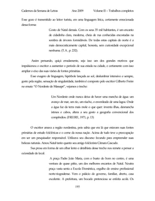 Cadernos da Semana de Letras               Ano 2009        Volume II – Trabalhos completos

Esse gozo é transmitido ao leitor turista, em uma linguagem lírica, certamente emocionada
dessa forma:
                       Gosto de Natal demais. Com os seus 35 mil habitantes, é um encanto
                       de cidadinha clara, moderna, cheia de rua conhecidas encostadas na
                       sombra de árvores formidáveis. De todas estas capitais do norte é a
                       mais democraticamente capital, honesta, sem curiosidade excepcional
                       nenhuma. (T.A , p. 232).


        Assim pensando, quiçá erradamente, seja isso um dos grandes motivos que
impulsionou o escritor a aumentar o período de sua estada na cidade, e certamente com isso
ampliar o eixo das suas visões de fontes primárias.
       Esse exagero de linguagem, hipérbole lançada ao sol, deslumbrar intensivo e sempre,
gosto pela região, sensação de singularidade, também é composto pelo escritor Gilberto Freire
no ensaio “O Nordeste do Massapé”, vejamos o trecho:


                         Um Nordeste onde nunca deixa de haver uma mancha de água: um
                         avanço de mar, um rio, um riacho, o esverdeado de uma lagoa. Onde
                         a água faz da terra mais mole o que quer: inventa ilhas, desmancha
                         istmos e cabos, altera a seu gosto a geografia convencional dos
                         compêndios. (FREIRE, 1971, p. 13)


       O escritor amava a região nordestina, pois sabia que era lá que estavam suas fontes
primárias de estudo folclóricas e o cerne da nossa nação. Acima de tudo teve a preocupação
em ser um pesquisador responsável. Utilizava seu discurso fecundo para empreender suas
belezas naturais. Amou Natal tanto quanto seu amigo folclorista Câmara Cascudo.
       Sua prosa em forma de um olhar lento e detalhista desse trecho nos remete a pensar a
ociosidade do local:
                        A praça Padre João Maria, com o busto do bom no centro, é uma
                       ventura de quase pátio, um dos melhores encantos de Natal. Noutra
                       praça vasta senta a Escola Doméstica, orgulho do ensino profissional
                       norte-riogradense. Vem o palácio do governo, familiar, aberto, casa
                       excelente. A prefeitura, um bocado pretenciosa se enfeita acolá. Os

                                              195
 