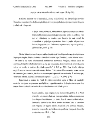 Cadernos da Semana de Letras                 Ano 2009          Volume II – Trabalhos completos

                        espaços vão se tornando cada vez mais largos. ( T.A p 233).


        Estranha afinidade vai-se insinuando, assim, na concepção do antropólogo Roberto
Damatta a praça também aludia características imponentes da beleza externa contrastando com
a relação de vida pacata:


                            A praça, como já indiquei, representa os aspectos estéticos da cidade:
                            é uma metáfora de sua cosmologia. Nela estão juntos os jardins e é ali
                            que se cristalizam os prédios mais básicos da vida social da
                            comunidade: a igreja (que representa a linha do poder religioso) e o
                            Palácio do governo ou a Prefeitura ( representando o poder político).
                            ( DAMATTA, 1990, p. 94)


        Nestas linhas (que exprimem o núcleo da cidade de Natal ) percebemos através de uma
linguagem simples, forma de diário, a centralidade desse lugar fantástico, como escreve Mário:
“ O centro é ali, Hotel Internacional, restaurantes, barbearias, redações, bancos, casas de
comércio, telégrafo. É tudo ali mesmo, na rua que a escadinha abriu no meio do arvoredo, com
todos os bondes e ônibus da cidade-passando.” ( T.A p. 233). Esse trecho dialoga
especificamente com o comentário teórico abaixo: “No centro, diferentemente, temos a zona
de concentração comercial, local onde as transações impessoais são realizadas. É evidente que,
em muitas cidades, o centro coincide com a praça.” ( DAMATTA, 1990, p 94)
        Repensando a cidade de Natal de outra perspectiva, cabia a Mário de Andrade
caminhar e registrar as pessoas e seus hábitos – especificamente o de freqüentar as casas dos
outros, fazendo daquilo um estilo de vida tão distinto ao da cidade grande.


                            Pouco adiante a areia empina numa duna secular, já fixa. É o Areal
                            chamado, um morro cheio de casas proletárias alinhadas numa rua
                            bem larga rodamoinhando no vento. Por ali moram embracadiços,
                            catraieiros, operários das docas. Duma ou doutra casa o candieiro
                            vem na porta ver a gente passar. A rua está viva. Sons de pandeiro,
                            pessoal se chamando, um tambor mais pra longe e na porta da venda
                            um ajuntamento. ( T.A p. 236)

                                                196
 