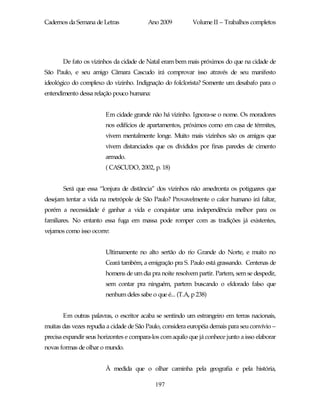 Cadernos da Semana de Letras              Ano 2009          Volume II – Trabalhos completos




       De fato os vizinhos da cidade de Natal eram bem mais próximos do que na cidade de
São Paulo, e seu amigo Câmara Cascudo irá comprovar isso através de seu manifesto
ideológico do complexo do vizinho. Indignação do folclorista? Somente um desabafo para o
entendimento dessa relação pouco humana:


                        Em cidade grande não há vizinho. Ignora-se o nome. Os moradores
                        nos edifícios de apartamentos, próximos como em casa de térmites,
                        vivem mentalmente longe. Muito mais vizinhos são os amigos que
                        vivem distanciados que os divididos por finas paredes de cimento
                        armado.
                        ( CASCUDO, 2002, p. 18)


       Será que essa “lonjura de distância” dos vizinhos não amedronta os potiguares que
desejam tentar a vida na metrópole de São Paulo? Provavelmente o calor humano irá faltar,
porém a necessidade é ganhar a vida e conquistar uma independência melhor para os
familiares. No entanto essa fuga em massa pode romper com as tradições já existentes,
vejamos como isso ocorre:


                        Ultimamente no alto sertão do rio Grande do Norte, e muito no
                        Ceará também, a emigração pra S. Paulo está grassando. Centenas de
                        homens de um dia pra noite resolvem partir. Partem, sem se despedir,
                        sem contar pra ninguém, partem buscando o eldorado falso que
                        nenhum deles sabe o que é... (T.A, p 238)


       Em outras palavras, o escritor acaba se sentindo um estrangeiro em terras nacionais,
muitas das vezes repudia a cidade de São Paulo, considera européia demais para seu convívio –
precisa expandir seus horizontes e compara-los com aquilo que já conhece junto a isso elaborar
novas formas de olhar o mundo.


                        À medida que o olhar caminha pela geografia e pela história,

                                             197
 