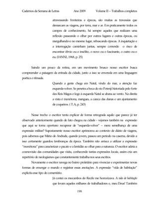 Cadernos da Semana de Letras              Ano 2009           Volume II – Trabalhos completos

                         atravessando fronteiras e épocas, são muitas as travessias que
                         demarcam as viagens, por terra, mar e ar. Em praticamente todos os
                         campos de conhecimento, há sempre aqueles que realizam uma
                         reflexão passeando o olhar por outros lugares e outras épocas, ou
                         mergulhando-o no mesmo lugar, rebuscando épocas. A inquietação e
                         a interrogação caminham juntas, sempre correndo           o risco de
                         encontrar óbvio ou o insólito, o novo ou o fascinante, o outro ou o
                         eu. (IANNI, 1968, p. 25)


       Saindo um pouco da rotina, em um movimento brusco nosso escritor busca
compreender a paisagem da entrada da cidade, junto a isso se envereda em uma linguagem
poética e ritmada.
                         Quando a gente chega em Natal, vindo do mar, a atenção faz
                         esquerda-volver. Se penetra a boca do rio Potenji historiada pelo forte
                         dos Reis Magos e logo à esquerda Natal se abana ao vento. Na direita
                         a vista é monótona, mangues, a careca das dunas e um ajuntamento
                         de coqueiros. ( T.A, p. 243)


       Nesse trecho o escritor tenta explicar de forma retrograda aquilo que parece já ter
observado anteriormente quando de fato chegou na cidade - vejamos também na expressão
que aqui se torna oportuno recuperar de “esquerda-volver” – mera semelhança de uma
expressão militar? Supostamente nosso escritor aprimorou ao contexto de diário de viagens,
pois sabemos que Mário de Andrade, quando jovem, passou um período na caserna, devido a
isso certamente guardou lembranças da época. Também não arrisca a utilizar a expressão
“monótona” para caracterizar o pacato e a lentidão ao olhar para a natureza. O escritor adota a
cosmovisão das comunidades que visita, conhecendo tantas expressões locais, assim cria um
repertório de neologismos que constantemente trabalha nos seus escritos.
       Novamente o escritor navega no bairro proletário para vivenciar e experimentar novas
formas de enxergar o mundo e registrar essas anotações. A expressão “vida de habitação”
explicita esse tipo de comentário.
                         Já contei os mocambos do Recife me horrorizava. A vida de habitação
                         que levam aqueles milhares de trabalhadores e, meu Deus! Também

                                             198
 