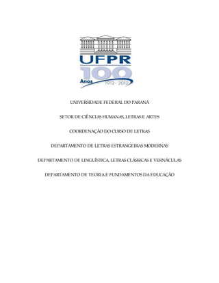 UNIVERSIDADE FEDERAL DO PARANÁ


        SETOR DE CIÊNCIAS HUMANAS, LETRAS E ARTES


            COORDENAÇÃO DO CURSO DE LETRAS


     DEPARTAMENTO DE LETRAS ESTRANGEIRAS MODERNAS


DEPARTAMENTO DE LINGUÍSTICA, LETRAS CLÁSSICAS E VERNÁCULAS


  DEPARTAMENTO DE TEORIA E FUNDAMENTOS DA EDUCAÇÃO
 