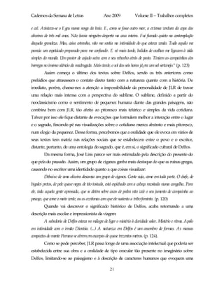 Cadernos da Semana de Letras                     Ano 2009              Volume II – Trabalhos completos

e cal. Avistava-se o Egeu numa nesga da baía. E, como se fosse outro mar, a extensa verdura da copa das
oliveiras de três mil anos. Não havia ninguém desperto na casa inteira. Fui ficando quieto na contemplação
daquela grandeza. Mas, coisa estranha, não me sentia na intimidade do que estava vendo. Tudo aquilo me
parecia um espetáculo preparado para me confundir. E só mais tarde, balidos de ovelhas me ligavam à vida
simples do mundo. Um pastor de cajado saíra com o seu rebanho atrás de pasto. Tiniam as campainhas dos
borregos no imenso silêncio da madrugada. Mais tarde, o sol das seis horas já era um sol sertanejo.” (p. 123)
        Assim começa o último dos textos sobre Delfos, sendo os três anteriores como
prelúdios que atrasassem o contato direto tanto com a natureza quanto com a história. De
imediato, porém, chama-nos a atenção a impossibilidade da personalidade de JLR de travar
uma relação mais intensa com a perspectiva do sublime. O sublime, definido a partir do
neoclassicismo como o sentimento de pequenez humana diante das grandes paisagens, não
combina bem com JLR, tão afeito ao pitoresco mais telúrico e simples da vida cotidiana.
Talvez por isso ele fique distante de evocações que formulem melhor a interação entre o lugar
e o sagrado, fincando pé nas visualizações sobre o cotidiano menos abstrato e mais pitoresco,
num elogio da pequenez. Dessa forma, percebemos que a oralidade que ele evoca em vários de
seus textos tem matriz nas relações sociais que se estabelecem entre o povo e o escritor,
distante, portanto, de uma ontologia do sagrado, que é, em si, o significado cultural de Delfos.
        Da mesma forma, José Lins parece ser mais estimulado pela descrição do presente do
que pela do passado. Assim, um grupo de ciganos ganha mais destaque do que as ruínas gregas,
causando no escritor uma identidade quanto a que coisas visualizar:
        Debaixo de uma oliveira descansa um grupo de ciganos. Gente suja, como em toda parte. O chefe, de
bigodes pretos, de pele quase negra de tão tostada, está espichado com a cabeça recostada numa cangalha. Para
ele, toda aquela gente apressada, que se detém sobre cacos de pedra não vale o seu jumento de campainha ao
pescoço, que come o mato verde, ou as azeitonas com que ele sustenta a tribo faminta. (p. 120)
        Quando vai descrever o significado histórico de Delfos, acaba retornando a uma
descrição mais escolar e impressionista da viagem:
        A sabedoria de Delfos estava no milagre de ligar o mistério à claridade solar. Mistério e ritmo. Apolo
em intimidade com o irmão Dionísio. (...) A natureza em Delfos é um assombro de formas. As massas
compactas do monte Parnaso se abrem em escarpas de quase trezentos metros. (p. 124).
        Como se pode perceber, JLR passa longe de uma associação intelectual que poderia ser
estabelecida entre sua obra e a oralidade de tipo oracular tão presente no imaginário sobre
Delfos, limitando-se ao paisagismo e à descrição de caracteres humanos que evoquem uma

                                                      21
 