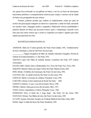 Cadernos da Semana de Letras               Ano 2009         Volume II – Trabalhos completos

não apenas ficou enfurnado no seu gabinete de leitura, e sim foi em busca de informações
basicamente primitivas e consequentemente inseriu-as para compor o universo real da cidade
de Natal como protagonista das suas crônicas.
       Portanto, podemos postular que, explícita ou implicitamente, existiu por parte do
escritor uma preocupação instigante em descrever e representar a cidade de Natal, mesclando
sua narrativa entre a linguagem poética e pragmática. Objetivando oferecer possibilidades e
possíveis direções de leitura que procuram fornecer apoio e interpretação, lançando novas
luzes para suas outras crônicas que o escritor se empenhou em realizar e registrar para todos
aqueles que apreciaram sua obra.


       REFERÊNCIAS BIBLIOGRÁFICAS


ANDRADE, Mário de. O turista aprendiz, São Paulo: Duas Cidades, 1976, Estabelecimento
do texto, introdução e notas de Telê Porto Ancona Lopes
___________., Viagens etnográficas de Mário de Andrade: Intinerário fotográfico. Revista do
Instituto de Estudos Brasileiros, 11. São Paulo, 1972.
ANCONA, Lopez Telê. Mário de Andrade: Ramais e Caminhos, São Paulo, 1977, Editora
Universitária
BAUDELAIRE, Charles. Sobre a Modernidade, Paz e Terra, São Paulo: Paz e Terra, 1996.
BAKHTIN, Mickail. Estética da Criação Verbal, São Paulo: Martins Fontes, 2003.
BOSI, Alfredo. A Dialética da Colonização, São Paulo: Cia das Letras, 1994.
CALVINO, Ítalo. As cidades invisíveis, São Paulo: Cia das Letras, 1993.
CERTEAU, Michel. A invenção do cotidiano, Petrópolis: Vozes, 1994.
CASCUDO, Câmara. Contos tradicionais do Brasil, São Paulo:        2002.
DAMATTA, Roberto. A casa e a rua, Rio de Janeiro: Rocco, 1990.
FREIRE, Gilberto. Seleta para jovens, Rio de Janeiro: MEC, 1971.
IANNI, Octavio. Imperialismo e Cultura, Petrópolis: Vozes, 1968.
SUSSEKIND, Flora. O Brasil não é longe daqui , São Paulo: Cia das Letras, 1990.
SANTIAGO, Silviano. Nas Malhas da Letra, São Paulo: Cia das Letras, 1989.
LE GOFF, Jacques. Dicionário Temático do Ocidente Medieval: São Paulo, Edusc, 2006.
RAMA, Angel. A cidade das letras, São Paulo: Brasiliense, 1984.



                                              201
 