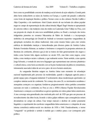 Cadernos da Semana de Letras              Ano 2009          Volume II – Trabalhos completos

bem como na possibilidade concreta de mudança social através da ação subjetiva. Grande parte
deles havia redescoberto as raízes da América na Europa, e a partir daí passado a utilizá-las
como fonte de inspiração literária e política. Nomes como os dos cubanos Nicolás Guillén e
Alejo Carpentier, e do martinicano Aimé Césaire através de sua inclusão da cultura popular
negra no campo de representação da alta cultura letrada; Miguel Ángel Asturias se apropriando
do universo mítico e das tradições orais dos índios na Guatemala; César Vallejo no Peru, com
sua proposta de criação de uma nova sensibilidade poética; no Brasil, a recriação dos textos
indigenistas presentes no romance Macunaíma de Mário de Andrade e a incorporação
simbiótica da antropofagia de Oswald de Andrade se tornaram expoentes vanguardistas da
apropriação recriadora da cultura tradicional, vista como insumo básico para criar versões
estéticas de identidades mestiças e transculturadas para diversos países da América Latina.
Roberto Fernández Retamar, ao analisar o fenômeno e compará-lo às propostas anteriores da
literatura do continente, afirmava que já não se tratava de falar generosamente dos negros e
índios como haviam feito alguns escritores no século XIX, mas falar como negros, como
índios, como mestiços raciais e culturais, o que realmente somos. Neste sentido, como aponta
Jorge Schwartz, a vontade de uma nova linguagem que representasse esse universo pluriétnico
e cultural estava, como havia acontecido com as ficções fundacionais da pátria no romantismo,
intimamente associada à ideia de um novo país e de novo homem americano.
        As vanguardas literárias surgem na América latina num momento de refundação
nacional impulsionada pelo processo da modernidade, quando a oligarquia agrícola passa a
perder espaço para a burguesia industrial. O aceleramento dessa modernização aprofunda o já
complexo sistema social do continente. No começo dos anos 20, os movimentos socialistas e
anarquistas começam a se organizar; fundam-se progressivamente vários partidos comunistas
nacionais em todo o continente; no Peru se cria o APRA (Alianza Popular Revolucionária
Americana) e começam a se intensificar as greves operárias em vários países latino-americanos.
A isso converge uma generalizada crise motivada pelo crack de 1929 que gera um processo de
recrudescimento das elites locais, levando a vários golpes militares cujas consequências seriam
devastadoras no campo da cultura. Esse tempo marcará o declínio do caráter puramente
linguístico e experimental dos escritores vanguardistas latino-americanos e o despertar de uma
intensa consciência estético-social nos decênios de 1930 e 1940. Paradoxalmente, o termo
“vanguarda” vai perdendo o sentido à medida que o estético passa a ser contraposto pelo
político.

                                             203
 