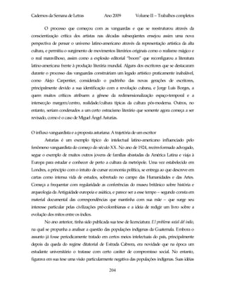 Cadernos da Semana de Letras                Ano 2009           Volume II – Trabalhos completos

       O processo que começou com as vanguardas e que se reestruturou através da
conscientização crítica dos artistas nas décadas subseqüentes ensejou assim uma nova
perspectiva de pensar o universo latino-americano através da representação artística da alta
cultura, e permitiu o surgimento de movimentos literários originais como o realismo mágico e
o real maravilhoso, assim como a explosão editorial “boom” que reconfigurou a literatura
latino-americana frente à produção literária mundial. Alguns dos escritores que se destacaram
durante o processo das vanguardas construiriam um legado artístico praticamente inabalável,
como Alejo Carpentier, considerado o padrinho das novas gerações de escritores,
principalmente devido a sua identificação com a revolução cubana, e Jorge Luís Borges, a
quem muitos críticos atribuem a gênese da redimensionalização espaço-temporal e a
intersecção margem/centro, realidade/cultura típicas da cultura pós-moderna. Outros, no
entanto, seriam condenados a um certo ostracismo literário que somente agora começa a ser
revisado, como é o caso de Miguel Ángel Asturias.


O influxo vanguardista e a proposta asturiana: A trajetória de um escritor
       Asturias é um exemplo típico do intelectual latino-americano influenciado pelo
fenômeno vanguardista do começo do século XX. No ano de 1924, recém-formado advogado,
segue o exemplo de muitos outros jovens de famílias abastadas da América Latina e viaja à
Europa para estudar e conhecer de perto a cultura da metrópole. Uma vez estabelecido em
Londres, a princípio com o intuito de cursar economia política, se entrega ao que descreve em
cartas como intensa vida de estudos, sobretudo no campo das Humanidades e das Artes.
Começa a frequentar com regularidade as conferências do museu britânico sobre história e
arqueologia da Antiguidade europeia e asiática, e parece ser a esse tempo – segundo consta em
material documental das correspondências que mantinha com sua mãe – que surge seu
interesse particular pelas civilizações pré-colombianas e a ideia de redigir um livro sobre a
evolução dos mitos entre os índios.
       No ano anterior, tinha sido publicada sua tese de licenciatura: El problema social del indio,
na qual se propunha a analisar a questão das populações indígenas da Guatemala. Embora o
assunto já fosse periodicamente tratado em certos meios intelectuais do país, principalmente
depois da queda do regime ditatorial de Estrada Cabrera, era novidade que na época um
estudante universitário o tratasse com certo caráter de compromisso social. No entanto,
figurava em sua tese uma visão particularmente negativa das populações indígenas. Suas idéias

                                               204
 