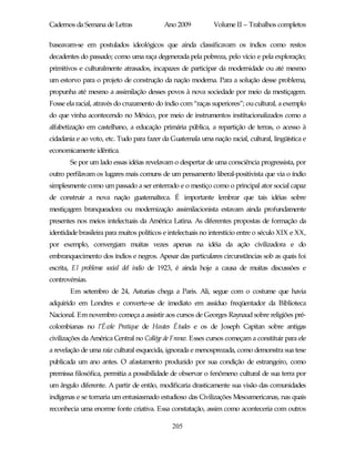 Cadernos da Semana de Letras               Ano 2009           Volume II – Trabalhos completos

baseavam-se em postulados ideológicos que ainda classificavam os índios como restos
decadentes do passado; como uma raça degenerada pela pobreza, pelo vício e pela exploração;
primitivos e culturalmente atrasados, incapazes de participar da modernidade ou até mesmo
um estorvo para o projeto de construção da nação moderna. Para a solução desse problema,
propunha até mesmo a assimilação desses povos à nova sociedade por meio da mestiçagem.
Fosse ela racial, através do cruzamento do índio com “raças superiores”; ou cultural, a exemplo
do que vinha acontecendo no México, por meio de instrumentos institucionalizados como a
alfabetização em castelhano, a educação primária pública, a repartição de terras, o acesso à
cidadania e ao voto, etc. Tudo para fazer da Guatemala uma nação racial, cultural, lingüística e
economicamente idêntica.
       Se por um lado essas idéias revelavam o despertar de uma consciência progressista, por
outro perfilavam os lugares mais comuns de um pensamento liberal-positivista que via o índio
simplesmente como um passado a ser enterrado e o mestiço como o principal ator social capaz
de construir a nova nação guatemalteca. É importante lembrar que tais idéias sobre
mestiçagem branqueadora ou modernização assimilacionista estavam ainda profundamente
presentes nos meios intelectuais da América Latina. As diferentes propostas de formação da
identidade brasileira para muitos políticos e intelectuais no interstício entre o século XIX e XX,
por exemplo, convergiam muitas vezes apenas na idéia da ação civilizadora e do
embranquecimento dos índios e negros. Apesar das particulares circunstâncias sob as quais foi
escrita, El problema social del indio de 1923, é ainda hoje a causa de muitas discussões e
controvérsias.
       Em setembro de 24, Asturias chega a Paris. Ali, segue com o costume que havia
adquirido em Londres e converte-se de imediato em assíduo freqüentador da Biblioteca
Nacional. Em novembro começa a assistir aos cursos de Georges Raynaud sobre religiões pré-
colombianas no l’École Pratique de Hautes Études e os de Joseph Capitan sobre antigas
civilizações da América Central no Collége de France. Esses cursos começam a constituir para ele
a revelação de uma raiz cultural esquecida, ignorada e menosprezada, como demonstra sua tese
publicada um ano antes. O afastamento produzido por sua condição de estrangeiro, como
premissa filosófica, permitia a possibilidade de observar o fenômeno cultural de sua terra por
um ângulo diferente. A partir de então, modificaria drasticamente sua visão das comunidades
indígenas e se tornaria um entusiasmado estudioso das Civilizações Mesoamericanas, nas quais
reconhecia uma enorme fonte criativa. Essa constatação, assim como aconteceria com outros

                                              205
 