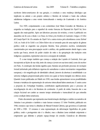 Cadernos da Semana de Letras               Ano 2009           Volume II – Trabalhos completos

escritores latino-americanos de sua geração, o conduzia a uma mudança ideológica que
implicaria na adesão a um projeto artístico e literário de inclusão e fusão das culturas
subalternas indígenas a uma versão transculturada e mestiça da Guatemala e da América
Latina.
          Em 1925, conjuntamente a seu conterrâneo José Maria González de Mendoza, se
empenha na tradução para o espanhol da versão francesa de Raynaud do Popul-Vuh, livro
sagrado dos maia-quichés. Após um laborioso processo de revisões, o texto é publicado em
dezembro de 26 com o título: Los Dioses, los Héroes y los Hombres de Guatemala Antigua o El libro
del Consejo-Popol-Vuh. Os estudos do Popol-Vuh e outros textos pré-colombianos como Rabinal
Achí, os Anales de los Xahil e os Chilam Balam vão se tornando para ele uma espécie de gênese
poética onde se engendra sua proposta literária. Seus primeiros escritos, notadamente
caracterizados por uma preocupação social e católica, vão gradativamente dando lugar a uma
escrita que busca, através do poder criador do mito e da apropriação das tradições orais
indígenas e populares, representar uma nova concepção de realidade.
          É a esse tempo também que começa a redação das Leyendas de Guatemala, livro que
incorporaria as lições de sua vida, tanto de criança e jovem em sua terra natal, como de escritor
em Paris. A construção das lendas significa para Asturias um profundo processo de recriação
formal (sobretudo pela influência vigorosa do surrealismo e outros movimentos vanguardistas
europeus), e de resignificação de identidade cultural, (através da abertura à sensibilidade e ao
universo indígena proporcionada pelos textos nos quais se havia imergido nos últimos anos).
Quando foram publicadas em Madri em 1930, suas lendas apresentaram novas possibilidades
formais e temáticas de representação do universo intercultural latino-americano. E assim como
a proposta da Antropofagia brasileira, contribuíram significantemente para o processo de
reconfiguração da arte e da literatura do continente. A partir de então, buscaria dar a sua
criação ficcional um caráter ao mesmo tempo sintetizador e transcultural do que entendia
como condição latino-americana.
     Outro documento que representa essa transformação ideológica e estética na narrativa de
Asturias é seu primeiro e também o mais famoso romance: El Señor Presidente, publicado em
1946; romance cujo tema é a ditadura de Manuel Estrada Cabrera, que governou a Guatemala
de 1898 a 1920. O romance é uma representação da deformação hiperbólica do poder
político, onde o protagonista não é o ditador, mas a ditadura (uma entidade onipotente e
onipresente que delimita o próprio espaço/tempo do enredo). Usando-se de diferentes

                                              206
 