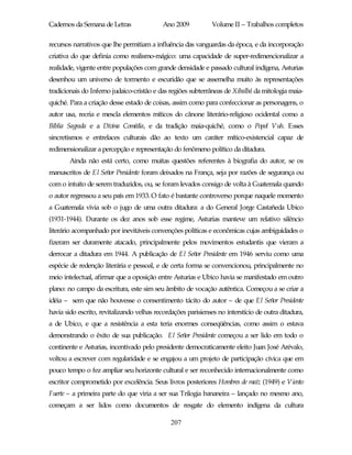 Cadernos da Semana de Letras               Ano 2009           Volume II – Trabalhos completos

recursos narrativos que lhe permitiam a influência das vanguardas da época, e da incorporação
criativa do que definia como realismo-mágico: uma capacidade de super-redimencionalizar a
realidade, vigente entre populações com grande densidade e passado cultural indígena, Asturias
desenhou um universo de tormento e escuridão que se assemelha muito às representações
tradicionais do Inferno judaico-cristão e das regiões subterrâneas de Xibalbá da mitologia maia-
quiché. Para a criação desse estado de coisas, assim como para confeccionar as personagens, o
autor usa, recria e mescla elementos míticos do cânone literário-religioso ocidental como a
Bíblia Sagrada e a Divina Comédia, e da tradição maia-quiché, como o Popol Vuh. Esses
sincretismos e entrelaces culturais dão ao texto um caráter mítico-existencial capaz de
redimensionalizar a percepção e representação do fenômeno político da ditadura.
       Ainda não está certo, como muitas questões referentes à biografia do autor, se os
manuscritos de El Señor Presidente foram deixados na França, seja por razões de segurança ou
com o intuito de serem traduzidos, ou, se foram levados consigo de volta à Guatemala quando
o autor regressou a seu país em 1933. O fato é bastante controverso porque naquele momento
a Guatemala vivia sob o jugo de uma outra ditadura: a do General Jorge Castañeda Ubico
(1931-1944). Durante os dez anos sob esse regime, Asturias manteve um relativo silêncio
literário acompanhado por inevitáveis convenções políticas e econômicas cujas ambiguidades o
fizeram ser duramente atacado, principalmente pelos movimentos estudantis que vieram a
derrocar a ditadura em 1944. A publicação de El Señor Presidente em 1946 serviu como uma
espécie de redenção literária e pessoal, e de certa forma se convencionou, principalmente no
meio intelectual, afirmar que a oposição entre Asturias e Ubico havia se manifestado em outro
plano: no campo da escritura, este sim seu âmbito de vocação autêntica. Começou a se criar a
idéia – sem que não houvesse o consentimento tácito do autor – de que El Señor Presidente
havia sido escrito, revitalizando velhas recordações parisienses no interstício de outra ditadura,
a de Ubico, e que a resistência a esta teria enormes conseqüências, como assim o estava
demonstrando o êxito de sua publicação. El Señor Presidente começou a ser lido em todo o
continente e Asturias, incentivado pelo presidente democraticamente eleito Juan José Arévalo,
voltou a escrever com regularidade e se engajou a um projeto de participação cívica que em
pouco tempo o fez ampliar seu horizonte cultural e ser reconhecido internacionalmente como
escritor comprometido por excelência. Seus livros posteriores Hombres de maíz (1949) e Viento
Fuerte – a primeira parte do que viria a ser sua Trilogia bananeira – lançado no mesmo ano,
começam a ser lidos como documentos de resgate do elemento indígena da cultura

                                              207
 