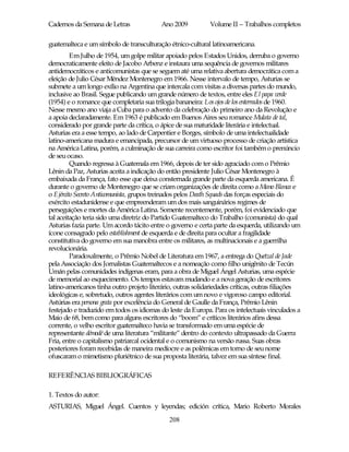 Cadernos da Semana de Letras               Ano 2009           Volume II – Trabalhos completos

guatemalteca e um símbolo de transculturação étnico-cultural latinoamericana.
         Em Julho de 1954, um golpe militar apoiado pelos Estados Unidos, derruba o governo
democraticamente eleito de Jacobo Arbenz e instaura uma sequência de governos militares
antidemocráticos e anticomunistas que se seguem até uma relativa abertura democrática com a
eleição de Julio César Méndez Montenegro em 1966. Nesse intervalo de tempo, Asturias se
submete a um longo exílio na Argentina que intercala com visitas a diversas partes do mundo,
inclusive ao Brasil. Segue publicando um grande número de textos, entre eles El papa verde
(1954) e o romance que completaria sua trilogia bananeira: Los ojos de los enterrados de 1960.
Nesse mesmo ano viaja a Cuba para o advento da celebração do primeiro ano da Revolução e
a apoia declaradamente. Em 1963 é publicado em Buenos Aires seu romance Mulata de tal,
considerado por grande parte da crítica, o ápice de sua maturidade literária e intelectual.
Asturias era a esse tempo, ao lado de Carpentier e Borges, símbolo de uma intelectualidade
latino-americana madura e emancipada, precursor de um virtuoso processo de criação artística
na América Latina, porém, a culminação de sua carreira como escritor foi também o prenúncio
de seu ocaso.
         Quando regressa à Guatemala em 1966, depois de ter sido agraciado com o Prêmio
Lênin da Paz, Asturias aceita a indicação do então presidente Julio César Montenegro à
embaixada da França, fato esse que deixa consternada grande parte da esquerda americana. É
durante o governo de Montenegro que se criam organizações de direita como a Mano Blanca e
o Ejército Secreto Anticomunista, grupos treinados pelos Death Squads das forças especiais do
exército estadunidense e que empreenderam um dos mais sanguinários regimes de
perseguições e mortes da América Latina. Somente recentemente, porém, foi evidenciado que
tal aceitação teria sido uma diretriz do Partido Guatemalteco do Trabalho (comunista) do qual
Asturias fazia parte. Um acordo tácito entre o governo e certa parte da esquerda, utilizando um
ícone consagrado pelo establishment de esquerda e de direita para ocultar a fragilidade
constitutiva do governo em sua manobra entre os militares, as multinacionais e a guerrilha
revolucionária.
         Paradoxalmente, o Prêmio Nobel de Literatura em 1967, a entrega do Quetzal de Jade
pela Associação dos Jornalistas Guatemaltecos e a nomeação como filho unigênito de Tecún
Umán pelas comunidades indígenas eram, para a obra de Miguel Ángel Asturias, uma espécie
de memorial ao esquecimento. Os tempos estavam mudando e a nova geração de escritores
latino-americanos tinha outro projeto literário, outras solidariedades críticas, outras filiações
ideológicas e, sobretudo, outros agentes literários com um novo e vigoroso campo editorial.
Astúrias era persona grata por excelência do General de Gaulle da França, Prêmio Lênin
festejado e traduzido em todos os idiomas do leste da Europa. Para os intelectuais vinculados a
Maio de 68, bem como para alguns escritores do “boom” e críticos literários afins dessa
corrente, o velho escritor guatemalteco havia se transformado em uma espécie de
representante démodé de uma literatura “militante” dentro do contexto ultrapassado da Guerra
Fria, entre o capitalismo patriarcal ocidental e o comunismo na versão russa. Suas obras
posteriores foram recebidas de maneira medíocre e as polêmicas em torno de seu nome
ofuscaram o mimetismo pluriétnico de sua proposta literária, talvez em sua síntese final.

REFERÊNCIAS BIBLIOGRÁFICAS

1. Textos do autor:
ASTURIAS, Miguel Ángel. Cuentos y leyendas; edición crítica, Mario Roberto Morales
                                              208
 