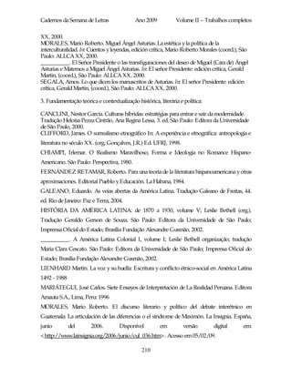 Cadernos da Semana de Letras                Ano 2009           Volume II – Trabalhos completos

XX, 2000.
MORALES, Mario Roberto. Miguel Ángel Asturias: La estética y la política de la
interculturalidad. In: Cuentos y leyendas, edición crítica, Mario Roberto Morales (coord.), São
Paulo: ALLCA XX, 2000.
__________. El Señor Presidente o las transfiguraciones del deseo de Miguel (Cara de) Ángel
Asturias e Matemos a Miguel Ángel Asturias. In: El señor Presidente: edición crítica, Gerald
Martin, (coord.), São Paulo: ALLCA XX, 2000.
SEGALA, Amos. Lo que dicen los manuscritos de Asturias. In: El señor Presidente: edición
crítica, Gerald Martin, (coord.), São Paulo: ALLCA XX, 2000.

3. Fundamentação teórica e contextualização histórica, literária e política:

CANCLINI, Nestor García. Culturas híbridas: estratégias para entrar e sair da modernidade.
Tradução Heloísa Pezza Cintrão, Ana Regina Lessa. 3. ed. São Paulo: Editora da Universidade
de São Paulo, 2000.
CLIFFORD, James. O surrealismo etnográfico In: A experiência e etnográfica: antropologia e
literatura no século XX. (org. Gonçalves, J.R.) Ed. UFRJ, 1998.
CHIAMPI, Irlemar. O Realismo Maravilhoso, Forma e Ideologia no Romance Hispano-
Americano. São Paulo: Perspectiva, 1980.
FERNÁNDEZ RETAMAR, Roberto. Para una teoría de la literatura hispanoamericana y otras
aproximaciones. Editorial Pueblo y Educación. La Habana, 1984.
GALEANO, Eduardo. As veias abertas da América Latina. Tradução Galeano de Freitas, 44.
ed. Rio de Janeiro: Paz e Terra, 2004.
HISTÓRIA DA AMÉRICA LATINA: de 1870 a 1930, volume V; Leslie Bethell (org.).
Tradução Geraldo Gerson de Souza. São Paulo: Editora da Universidade de São Paulo;
Imprensa Oficial do Estado; Brasília Fundação Alexandre Gusmão, 2002.
__________. A América Latina Colonial I, volume I; Leslie Bethell organização; tradução
Maria Clara Cescato. São Paulo: Editora da Universidade de São Paulo; Imprensa Oficial do
Estado; Brasília Fundação Alexandre Gusmão, 2002.
LIENHARD Martín. La voz y su huella: Escritura y conflicto étnico-social en América Latina
1492 - 1988
MARIÁTEGUI, José Carlos. Siete Ensayos de Interpretación de La Realidad Peruana. Editora
Amauta S.A., Lima, Peru: 1996
MORALES, Mario Roberto. El discurso literario y político del debate interétnico en
Guatemala: La articulación de las diferencias o el síndrome de Maximón. La Insignia. España,
junio         del      2006.         Disponível         em         versão      digital      em:
<http://www.lainsignia.org/2006/junio/cul_036.htm>. Acesso em 05/02/09.

                                               210
 