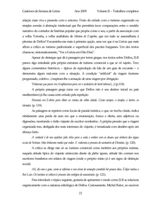 Cadernos da Semana de Letras                      Ano 2009              Volume II – Trabalhos completos

relação mais viva e presente com o entorno. Fruto do enfado com o turismo organizado ou
simples aversão à abstração intelectual que lhe permitiria tecer comparações entre o modelo
narrativo do contador de histórias popular que propõe como o seu, a partir da associação com
a velha Totonha, a velha analfabeta de Menino de Engenho, que em tudo se assemelharia à
pitonisa de Delfos? Encaminho-me mais à primeira opção, uma vez que é na Grécia que mais
aflora a crítica ao turismo padronizado e superficial dos pacotes burgueses. Um dos textos
chama-se, sintomaticamente, “Ver a Grécia em Oito Dias”.
           Apesar do destaque que dá à passagem por terras gregas, nos textos sobre Delfos, JLR
parece algo entediado pela própria estrutura de turismo comercial a que se vê sujeito. Tece
alguns comentários históricos – típicos da reprodução da fala de um guia de excursão – e
demonstra algum mal-estar com a situação. A condição “artificial” da viagem (turismo
programado, coletivo...) inspiram-lhe a sensação de uma viagem por obrigação:
           Tínhamos que parar em Amphiariumpara ver o santuário do herói tebano.(...) (p.118).
           A própria paisagem grega (uma vez que Delfos não é seu destino inicial no país
mediterrâneo) já lhe causa certo enfado pela repetição:
           Paramos em Erétria para olhar as ruínas da velha cidade. Como sempre, o templo, o teatro, os
túmulos. (p. 119).
           As paisagens se repetem como locais de parada turística, o que, no trecho citado, indica
nitidamente uma perda da aura em que a enumeração, franca e direta, sem adjetivos ou
digressões, mostrando o tédio viajante do escritor nordestino. A própria pressão que a viagem
organizada traz, desligada dos reais interesses do viajante, é tematizada com desdém após um
almoço farto:
           A vontade é de nos espichar pela relva para a sesta e sonhar com os deuses que vinham das águas
azuis de Netuno. Mas tínhamos muito que rodar. E rodamos a procura do santuário de Dionísia. (p. 120).
           A crítica se dirige não só ao turismo comercial como também aos próprios turistas,
naquela atitude típica do viajante aristocrata diante da plebe ignara, atitude tão comum nos
escritores brasileiros em relatos de viagem (onde o próprio relato já é um signo de distinção
social):
           Ali, diz-nos o guia, como se referisse a um crime de sensação cometido há poucos dias, Édipo matou o
Rei Laio. Os turistas se voltam à procura dos vestígios de assassinato. (p. 121).
           Para introduzir o tópico seguinte, gostaria de apresentar o modo como JLR se relaciona
organicamente com a natureza mitológica de Delfos. Curiosamente, Michel Butor, ao escrever

                                                       22
 