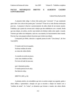 Cadernos da Semana de Letras             Ano 2009         Volume II – Trabalhos completos


PAULO  HENRIQUES                        BRITTO        E      ALBERTO           CAEIRO
CONVERSANDO

                                                                 Gabriel Dória Rachwal (M)


       A proposta deste artigo é colocar dois poetas para “conversar”. O que exatamente
quero dizer com colocar dois poetas para “conversar”? Posso ter as mais diversas motivações
para isso... A proposta é observar o posicionamento de ambos diante de um mesmo assunto.
Estabeleço que a pauta da conversa será a relação que eles estabelecem com o mundo. Sendo
que essa relação, em ambos, envolve uma tentativa de eliminar ruídos entre sujeito e mundo.
Veremos que ambos são intérpretes, cada um a sua maneira, do funcionamento desse mundo.
Para isso faço uma pequena seleção de poemas que revelam essa relação.
       Começando por Britto, seleciono o segundo poema da série “Uma doença”, do livro
Tarde (2007):


       O mundo está fora de esquadro.
       Na tênue moldura da mente
       as coisas não cabem direito.


       A consciên-cia oscila um pouco,
       como uma cristaleira em falso.
       Em torno de tudo há uma aura


       que é claramente postiça.
       O mundo precisa de um calço,
       fina fatia de cortiça.


       (BRITTO, 2007, p. 26)


       A primeira estrofe, em octossílabos que tem os acentos sempre nas segunda, quinta e
oitava sílabas, é apresentada a situação em que se encontra a relação do mundo com a
“moldura da mente”. As “coisas”, os elementos que formam o mundo, não cabem direito


                                           212
 