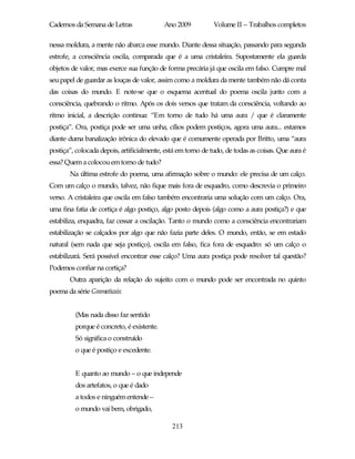 Cadernos da Semana de Letras               Ano 2009           Volume II – Trabalhos completos

nessa moldura, a mente não abarca esse mundo. Diante dessa situação, passando para segunda
estrofe, a consciência oscila, comparada que é a uma cristaleira. Supostamente ela guarda
objetos de valor, mas exerce sua função de forma precária já que oscila em falso. Cumpre mal
seu papel de guardar as louças de valor, assim como a moldura da mente também não dá conta
das coisas do mundo. E note-se que o esquema acentual do poema oscila junto com a
consciência, quebrando o ritmo. Após os dois versos que tratam da consciência, voltando ao
ritmo inicial, a descrição continua: “Em torno de tudo há uma aura / que é claramente
postiça”. Ora, postiça pode ser uma unha, cílios podem postiços, agora uma aura... estamos
diante duma banalização irônica do elevado que é comumente operada por Britto, uma “aura
postiça”, colocada depois, artificialmente, está em torno de tudo, de todas as coisas. Que aura é
essa? Quem a colocou em torno de tudo?
       Na última estrofe do poema, uma afirmação sobre o mundo: ele precisa de um calço.
Com um calço o mundo, talvez, não fique mais fora de esquadro, como descrevia o primeiro
verso. A cristaleira que oscila em falso também encontraria uma solução com um calço. Ora,
uma fina fatia de cortiça é algo postiço, algo posto depois (algo como a aura postiça?) e que
estabiliza, enquadra, faz cessar a oscilação. Tanto o mundo como a consciência encontrariam
estabilização se calçados por algo que não fazia parte deles. O mundo, então, se em estado
natural (sem nada que seja postiço), oscila em falso, fica fora de esquadro: só um calço o
estabilizará. Será possível encontrar esse calço? Uma aura postiça pode resolver tal questão?
Podemos confiar na cortiça?
       Outra aparição da relação do sujeito com o mundo pode ser encontrada no quinto
poema da série Gramaticais:


         (Mas nada disso faz sentido
         porque é concreto, é existente.
         Só significa o construído
         o que é postiço e excedente.


         E quanto ao mundo – o que independe
         dos artefatos, o que é dado
         a todos e ninguém entende –
         o mundo vai bem, obrigado,

                                              213
 