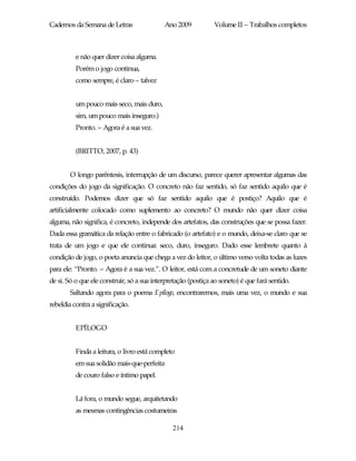 Cadernos da Semana de Letras                Ano 2009           Volume II – Trabalhos completos



          e não quer dizer coisa alguma.
          Porém o jogo continua,
          como sempre, é claro – talvez


          um pouco mais seco, mais duro,
          sim, um pouco mais inseguro.)
          Pronto. – Agora é a sua vez.


          (BRITTO, 2007, p. 43)


        O longo parêntesis, interrupção de um discurso, parece querer apresentar algumas das
condições do jogo da significação. O concreto não faz sentido, só faz sentido aquilo que é
construído. Podemos dizer que só faz sentido aquilo que é postiço? Aquilo que é
artificialmente colocado como suplemento ao concreto? O mundo não quer dizer coisa
alguma, não significa, é concreto, independe dos artefatos, das construções que se possa fazer.
Dada essa gramática da relação entre o fabricado (o artefato) e o mundo, deixa-se claro que se
trata de um jogo e que ele continua: seco, duro, inseguro. Dado esse lembrete quanto à
condição de jogo, o poeta anuncia que chega a vez do leitor, o último verso volta todas as luzes
para ele: “Pronto. – Agora é a sua vez.”. O leitor, está com a concretude de um soneto diante
de si. Só o que ele construir, só a sua interpretação (postiça ao soneto) é que fará sentido.
        Saltando agora para o poema Epílogo, encontraremos, mais uma vez, o mundo e sua
rebeldia contra a significação.


          EPÍLOGO


          Finda a leitura, o livro está completo
          em sua solidão mais-que-perfeita
          de couro falso e íntimo papel.


          Lá fora, o mundo segue, arquitetando
          as mesmas contingências costumeiras

                                               214
 