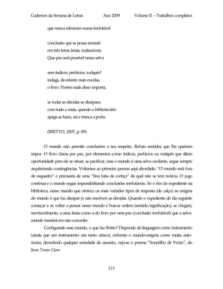 Cadernos da Semana de Letras                     Ano 2009   Volume II – Trabalhos completos

          que nunca esbarram numa irrefutável


          conclusão que se possa resumir
          em três letras letais, inalienáveis.
          Que paz será possível nessa selva


          sem índices, prefácios, rodapés?
          indaga, da estante mais excelsa,
          o livro. Porém nada disso importa,


          se todas as dúvidas se dissipam,
          com tudo o mais, quando o bibliotecário
          apaga as luzes, sai e tranca a porta.


          (BRITTO, 2007, p. 89)


        O mundo não permite conclusões a seu respeito. Refuta sentidos que lhe queiram
impor. O livro clama por paz, por elementos como índices, prefácios ou rodapés que dêem
oportunidade para ele se situar, se pacificar, mas o mundo é uma selva oscilante, segue sempre
arquitetando contingências. Voltamos ao primeiro poema aqui abordado: “O mundo está fora
de esquadro” e precisaria de uma “fina fatia de cortiça” da qual não se tem notícia. O jogo
continua e o mundo segue impossibilitando conclusões irrefutáveis. Só o fim do expediente na
biblioteca, nesse mundo que oferece os mais variados tipos de resposta (de calço) ao enigma
do mundo é que faz dissipar (e não resolver) as dúvidas. Quando o expediente do dia seguinte
começar e se voltar a pensar nesse mundo e buscar ordem (sentido/significação), se chegará,
inevitavelmente, a uma ânsia como a do livro por uma paz (conclusão irrefutável) que a selva-
mundo insistirá em não conceder.
        Configurado esse mundo, o que faz Britto? Dispondo da linguagem como instrumento
(ainda que um instrumento um tanto arisco), enfrenta o mundo-enigma como muita auto-
ironia, demolindo qualquer seriedade do assunto, veja-se o poema “Sonetilho de Verão”, do
livro Trovar Claro:



                                                   215
 