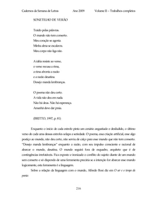 Cadernos da Semana de Letras                Ano 2009          Volume II – Trabalhos completos

           SONETILHO DE VERÃO


           Traído pelas palavras.
           O mundo não tem conserto.
           Meu coração se agonia.
           Minha alma se escalavra.
           Meu corpo não liga não.


           A idéia resiste ao verso,
           o verso recusa a rima,
           a rima afronta a razão
           e a razão desatina.
           Desejo manda lembranças.


           O poema não deu certo.
           A vida não deu em nada.
           Não há deus. Não há esperança.
           Amanhã deve dar praia.


           (BRITTO, 1997, p. 81)


          Enquanto o início de cada estrofe pinta um cenário angustiado e desiludido, o último
verso de cada uma dessas estrofes solapa a seriedade. O poema, essa criação artificial, esse algo
postiço ao mundo, não deu certo, não serviu de calço para esse mundo que não tem conserto.
“Desejo manda lembranças” enquanto a razão, com seu impulso consciente e racional de
abarcar o mundo, desatina. O mundo seguirá fora de esquadro, arquiteto que é de
contingências irrefutáveis. Fica exposto e ironizado o conflito do sujeito diante de um mundo
sem conserto e só dispondo de uma ferramenta precária se a intenção for abarcar esse mundo
logicamente, esta ferramenta é a linguagem.
          Sobre a relação da linguagem com o mundo, Alfredo Bosi diz em O ser e o tempo da
poesia:



                                              216
 