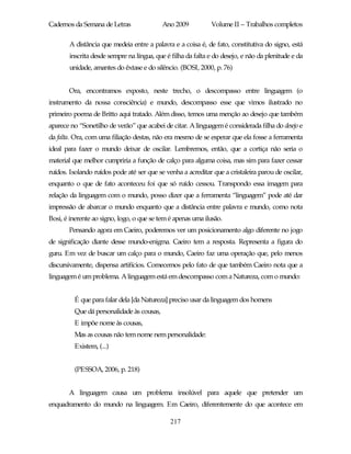 Cadernos da Semana de Letras               Ano 2009           Volume II – Trabalhos completos

       A distância que medeia entre a palavra e a coisa é, de fato, constitutiva do signo, está
       inscrita desde sempre na língua, que é filha da falta e do desejo, e não da plenitude e da
       unidade, amantes do êxtase e do silêncio. (BOSI, 2000, p. 76)


       Ora, encontramos exposto, neste trecho, o descompasso entre linguagem (o
instrumento da nossa consciência) e mundo, descompasso esse que vimos ilustrado no
primeiro poema de Britto aqui tratado. Além disso, temos uma menção ao desejo que também
aparece no “Sonetilho de verão” que acabei de citar. A linguagem é considerada filha do desejo e
da falta. Ora, com uma filiação destas, não era mesmo de se esperar que ela fosse a ferramenta
ideal para fazer o mundo deixar de oscilar. Lembremos, então, que a cortiça não seria o
material que melhor cumpriria a função de calço para alguma coisa, mas sim para fazer cessar
ruídos. Isolando ruídos pode até ser que se venha a acreditar que a cristaleira parou de oscilar,
enquanto o que de fato aconteceu foi que só ruído cessou. Transpondo essa imagem para
relação da linguagem com o mundo, posso dizer que a ferramenta “linguagem” pode até dar
impressão de abarcar o mundo enquanto que a distância entre palavra e mundo, como nota
Bosi, é inerente ao signo, logo, o que se tem é apenas uma ilusão.
       Pensando agora em Caeiro, poderemos ver um posicionamento algo diferente no jogo
de significação diante desse mundo-enigma. Caeiro tem a resposta. Representa a figura do
guru. Em vez de buscar um calço para o mundo, Caeiro faz uma operação que, pelo menos
discursivamente, dispensa artifícios. Comecemos pelo fato de que também Caeiro nota que a
linguagem é um problema. A linguagem está em descompasso com a Natureza, com o mundo:


         É que para falar dela [da Natureza] preciso usar da linguagem dos homens
         Que dá personalidade às cousas,
         E impõe nome às cousas,
         Mas as cousas não tem nome nem personalidade:
         Existem, (...)


         (PESSOA, 2006, p. 218)


       A linguagem causa um problema insolúvel para aquele que pretender um
enquadramento do mundo na linguagem. Em Caeiro, diferentemente do que acontece em

                                              217
 