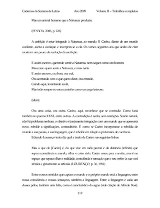 Cadernos da Semana de Letras                Ano 2009        Volume II – Trabalhos completos

       Mas um animal humano que a Natureza produziu.


       (PESSOA, 2006, p. 226)


       A ambição é estar integrado à Natureza, ao mundo. E Caeiro, diante de um mundo
oscilante, aceita a oscilação e incorpora-se a ela. Os versos seguintes aos que acabo de citar
mostram um pouco da aceitação da oscilação:


       E assim escrevo, querendo sentir a Natureza, nem sequer como um homem,
       Mas como quem sente a Natureza, e mais nada.
       E assim escrevo, ora bem, ora mal,
       Ora acertando com o que quero dizer, ora errando,
       Caindo aqui, levantando acolá,
       Mas indo sempre no meu caminho como um cego teimoso.


       (idem)


       Ora uma coisa, ora outra. Caeiro, aqui, reconhece que se contradiz. Como fazia
também no poema XXXI, entre outros. A contradição é aceita, sem restrições. Sendo natural,
não há problema nenhum, o objetivo é justamente integração com um mundo que se apresenta
novo, rebelde a significações, contraditório. É como se Caeiro incorporasse a rebeldia do
mundo a sua poesia, a sua linguagem, que é rebelde em relação a pretensões de coerência.
       Eduardo Lourenço tenta diz qual a tarefa de Caeiro nas seguintes linhas:


       Mas o que ele [Caeiro] é, do que vive em cada poema é da distância (infinita) que
       separa consciência e mundo, olhar e coisa vista. Caeiro nasce para a anular, mas é no
       espaço que separa olhar e realidade, consciência e sensação que o seu verbo (a sua voz)
       irônica e gravemente se articula. (LOURENÇO, p. 36, 1981)


       Entre nossos sentidos que captam o mundo e o próprio mundo está a linguagem, entre
nossa consciência e nossas sensações, também a linguagem. Entre a linguagem e cada um
desses pólos, também uma falta, como é característico do signo (vide citação de Alfredo Bosi).

                                              219
 