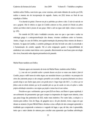 Cadernos da Semana de Letras                     Ano 2009             Volume II – Trabalhos completos

também sobre Delfos, num texto que, como veremos, está muito distante do escrito por JLR,
realiza o mesmo ato de incorporação do sagrado. Assim, em JLR, lemos ao final de sua
expedição a Delfos:
        Vou descendo do ginásio. Doem-me nos pés as pedrinhas que cobrem o chão. O calor do meio-dia me
seca a garganta. Mas lá embaixo as águas da Castália cantavam na bica, presente do Oráculo aos pobres
mortais que tinham vindo à procura de suas graças. Matei a sede nas águas onde ninfas e deuses se amaram.
(p. 125).
        No mundo de JLR, tudo é realidade concreta, uma vez que o que mais o seduz na
mitologia grega é a antropomorfização dos deuses, viventes cotidianos entre os homens.
Assim, o lugar, no caso de Delfos, tem aquela imantação da presença física mesmo de deuses e
homens. As águas da Castália, o caminho pedregoso até elas: há todo um culto à concretude e
à humanização do cenário sagrado. Há aí certa resignação quanto à impossibilidade de
estabelecer um contato mais íntimo com o passado, direcionando-se essa busca para um elogio
dos vivos, buscando neles alguma permanência do passado.




Michel Butor também em Delfos


        Vejamos agora um momento do texto de Michel Butor, também sobre Delfos:
        (...) mas não me é permitido acabar o presente discurso sem fazer ao menos uma alusão à fonte de
Castália, porque o móbil mesmo da minha viagem, essa necessidade obscura a que obedecia e me preocupava há
vários dias justamente porque eu não conseguia apreendê-la com exatidão, me apareceu finalmente com clareza
quando atingi as suas ilustres águas puras: com grande prazer e longos tragos nela bebi (...) a certeza que me
faltava antes do direito absoluto que me foi concedido pelo eco que ela acorda em mim, de aplicar a minha
própria adivinhação veneradora a esse enigma que propõe a imensa boca de ouro rochoso.
        Percebe-se que o sofrimento, que se para JLR era físico, em Butor é quase espiritual, é
um sofrimento do pensamento que quer compor as impressões de viagem num sistema, coisa
que passa longe das pretensões de JLR, muito mais instintivo. Por outro lado, a solução é a
mesma para ambos. Lins do Rego, de garganta seca e de pés doendo, toma a água em que
deuses se amaram. Já para Michel Butor, domina a cena a aflição de não conseguir apreender a
totalidade que compreende a natureza e o sagrado do lugar, e que, de fato, não é apreendida,
tanto que o autor desiste do sistema para conciliar uma apreensão que fundisse adivinhação

                                                     23
 