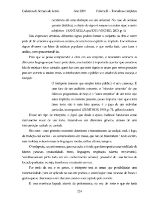 Cadernos da Semana de Letras              Ano 2009           Volume II – Trabalhos completos

                        ocorrência até uma abstração ou um universal. No caso da semiose
                        genuína (triádica), o objeto do signo é sempre um outro signo e assim
                        adinfinitum. ( SANTAELLA apud DEL-VECHIO, 2003, p. 4).
       Nas expressões artísticas, diferentes signos podem formar o conjunto da obra e serem
parte do fio condutor que narra os eventos, de uma forma explícita ou implícita. Encontram-se
signos diversos nas letras de músicas populares cubanas, o que auxilia tanto para fazer a
análise, como para entendê-las.
       Para que se possa compreender a obra em seu conjunto, é necessário conhecer as
diferentes linguagens que fazem parte desta, mas também é importante apontar que quando se
fala de música e texto cantado, quem faz com que estes signos se unam para serem passados
para um ouvinte é, muitas vezes, o interlocutor entre o público e o criador da obra, ou seja, o
Intérprete.
                        O intérprete (mesmo que simples leitor público) é uma presença. É
                        uma face de um auditório concreto, o “elocutor concreto” de que
                        falam os pragmatistas de hoje; é o “autor empírico” de um texto cujo
                        autor implícito, no instante presente, pouco importa, visto que a letra
                        desse texto não é mais letra apenas, é o jogo de um indivíduo
                        particular, incomparável. (ZUMTHOR, 1993, p. 71, grifos do autor).
       Existe um tipo de interprete, o Jogral, que desde a época medieval funcionara como
instrumento vocal de um texto, trazendo-os em diferentes gêneros, através de uma
interpretação recitada ou cantada.
       São estes - num primeiro momento detentores e transmissores da tradição oral, e logo,
da tradição oral escrita – os comunicadores em massa, que não só transmitem o texto escrito,
mas também, outras formas de linguagem: modas, estilos, ritmos, imagens.
       O intérprete, na performance, gera sua ação, e é nela que desempenha uma totalidade de
fatores pessoais (musicalidade, ritmo, linguagem, respiração, talento, movimento).
Simultaneamente junta tudo em um conhecimento sensível, possuidor de uma técnica de
locução particular, ou seja, transforma o conjunto em voz.
       Por meio da voz e os gestos, o intérprete terá as armas que possibilitarão uma
instantaneidade, para ser aplicada na sua arte poética, e assim lograr uma conexão de frases e
gestos que se direcionem a um discurso coesivo a ser captado pelo ouvinte.
       E essa coerência lograda através da performance, na voz do texto e que ele tenta

                                             224
 