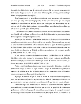 Cadernos da Semana de Letras                Ano 2009           Volume II – Trabalhos completos

transmitir, é o objeto do discurso do intérprete (o performer). Ele faz com que a mensagem do
texto escrito chegue ao ouvinte de forma clara, utilizando gestos, emoções, através da língua
falada, da linguagem musical e corporal.
      Essa linguagem deve ter um poder de comunicação muito aprimorado, pois onde existe
um texto que esteja anteriormente preparado, ele terá uma linha escrita que em qualquer
momento da performance até pode ser pulada, mas, o intérprete não pode titubear ante seu
ouvinte, pois ele vai dar vida à escrita, por meio da oralidade, onde criará um fio condutor que
não pode ser quebrado. (ZUMTHOR, 1993).
       Esse trabalho será apresentado através de uma voz narrativa que traduz o texto escrito,
que é trazida pela tonalidade vocal do performer, cuja dicção influenciará na retórica, ou seja, na
forma de passar o texto poético para o ouvinte.
      Sabe-se que voz narrativa é o mecanismo retórico que permite ao autor desenvolver a
narração, quem a conta, e que noz diz de onde faz essa narrativa. E é na narração que se reúne
a fonte enunciativa da narrativa. Esta se apresenta através da figura do narrador, projeção
ficcional do autor real no texto, que está como locutor da voz narrativa, aparecendo como um
autor fictício do discurso e se dirigindo ao leitor, apresentando a este o mundo narrado.
(GAMBARINI & RODT, 1982, p. 211).
      A voz narrativa define-se em função das relações de identidades ou de nenhuma
identidade entre autor, narrador e personagem, dando espaço a algumas possibilidades
fechadas de relação, de acordo com a identificação ou não do narrador com o autor real, ou
com o personagem. (GAMBARINI & RODT, 1982, p. 211).
      Assim, a escolha da figura discursiva que assume a narração, determina a posição do
narrador em relação ao mundo da ficção e define a relação de exterioridade ou pertença ao
mesmo, e de participação ou não na história deste como um personagem, tanto em condição
de um personagem secundário quanto do protagonista.
      A posição do narrador no que se refere ao mundo da ficção condiciona seu ponto de
vista, mas necessariamente não precisa coincidir com o ponto de vista e instância narrativa. O
ponto de vista é o foco que encaminha à percepção através da qual foca-se o mundo da ficção.
      Têm-se três tipos de dominadores da narrativa: a focalização onisciente, implicada
existencialmente no mundo narrado; a interna, que se acerta às aparências do personagem,
podendo ser variável ou fixa, segundo a quantidade de personagens de onde parte o mundo
ficcional; e por último a externa, onde o narrador vê os personagens de fora. (GAMBARINI &

                                               225
 