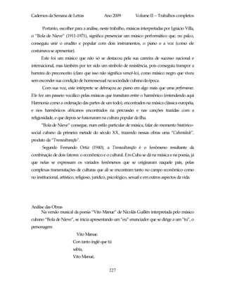 Cadernos da Semana de Letras                 Ano 2009           Volume II – Trabalhos completos

      Portanto, escolher para a análise, neste trabalho, músicas interpretadas por Ignácio Villa,
o “Bola de Nieve” (1911-1971), significa presenciar um músico performático que, no palco,
conseguiu unir o erudito e popular com dois instrumentos, o piano e a voz (como ele
costumava se apresentar).
      Este foi um músico que não só se destacou pela sua carreira de sucesso nacional e
internacional, mas também por ter sido um símbolo de resistência, pois conseguiu transpor a
barreira do preconceito (claro que isso não significa vencê-lo), como músico negro que viveu
sem esconder sua condição de homossexual na sociedade cubana da época.
      Com sua voz, este intérprete se debruçou ao piano em algo mais que uma performance.
Ele fez um passeio vocálico pelas músicas que transitam entre o harmônico (entendendo aqui
Harmonia como a ordenação das partes de um todo), encontrados na música clássica européia,
e nos harmônicos africanos encontrados na percussão e nas canções trazidas com a
religiosidade, e que depois se fusionaram na cultura popular da ilha.
      ”Bola de Nieve” consegue, num estilo particular de música, falar do momento histórico-
social cubano da primeira metade do século XX, trazendo nessas obras uma “Cubanidade”,
produto da “Transculturação”.
      Segundo Fernando Ortiz (1940), a Transculturação é o fenômeno resultante da
combinação de dois fatores: o econômico e o cultural. Em Cuba se dá na música e na poesia, já
que nelas se expressam os variados fenômenos que se originaram naquele país, pelas
complexas transmutações de culturas que ali se encontram tanto no campo econômico como
no institucional, artístico, religioso, jurídico, psicológico, sexual e em outros aspectos da vida.




Análise das Obras
      Na versão musical da poesia “Vito Manue” de Nicolás Guillén interpretada pelo músico
cubano “Bola de Nieve”, se inicia apresentando um “eu” enunciador que se dirige a um “tu”, o
personagem
                            Vito Manue.
                         Con tanto inglé que tú
                         sabía,
                         Vito Manué,


                                                227
 